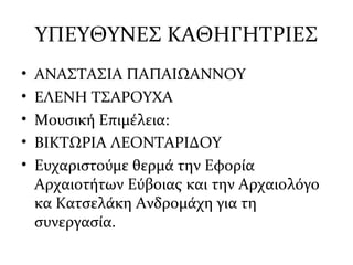 ΥΠΕΥΘΥΝΕΣ ΚΑΘΗΓΗΤΡΙΕΣ
• ΑΝΑΣΤΑΣΙΑ ΠΑΠΑΙΩΑΝΝΟΥ
• ΕΛΕΝΗ ΤΣΑΡΟΥΧΑ
• Μουσική Επιμέλεια:
• ΒΙΚΤΩΡΙΑ ΛΕΟΝΤΑΡΙΔΟΥ
• Ευχαριστούμε θερμά την Εφορία
Αρχαιοτήτων Εύβοιας και την Αρχαιολόγο
κα Κατσελάκη Ανδρομάχη για τη
συνεργασία.
 