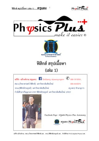 ฟิสิกส์ สรุปเนื้อหา (เล่ม 1) .….ครูแดง
อภิรัก อภิวงค์งาม ; ศษ.บ.(วิทยาศาสตร์-ฟิสิกส์) มช. , วท.ม.(ฟิสิกส์ประยุกต์) มช. , กาลังศึกษา Ph.D.(Applied Physics) มช.
1
อภิรัก อภิวงค์งาม (ครูแดง) DinDaeng Apiwong-ngarm 086-1913004 ,
ศษ.บ.(วิทยาศาสตร์-ฟิสิกส์) มหาวิทยาลัยเชียงใหม่ 088-4443879
วท.ม.(ฟิสิกส์ประยุกต์) มหาวิทยาลัยเชียงใหม่ ครู คศ.2 ชานาญการ
กาลังศึกษาปริญญาเอก สาขา ฟิสิกส์ประยุกต์ มหาวิทยาลัยเชียงใหม่ ;2557
ฟิสิกส์ สรุปเนื้อหา
(เล่ม 1)
ครูแดง
Facebook Page : ครูแดง Physics Plus Astronomy
 