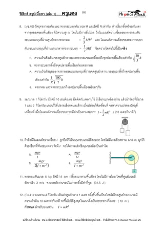 ฟิสิกส์ สรุปเนื้อหา (เล่ม 1) .….ครูแดง
อภิรัก อภิวงค์งาม ; ศษ.บ.(วิทยาศาสตร์-ฟิสิกส์) มช. , วท.ม.(ฟิสิกส์ประยุกต์) มช. , กาลังศึกษา Ph.D.(Applied Physics) มช.
101
ก.
I
mgr
ค.
I
mgr
2
ข.
 2
2 mrI
mgr

ง. 2
mrI
mgr

8. (มช.40) วัตถุทรงกลมตัน และ ทรงกระบอกตัน มวล M และรัศมี R เท่ากัน ต่างเริ่มกลิ้งพร้อมกัน ลง
จากจุดยอดของพื้นเอียง ที่มีความสูง h โดยไม่มีการลื่นไถล ถ้าโมเมนต์ความเฉื่อยของทรงกลมตัน
รอบแกนหมุนที่ผ่านศูนย์กลางทรงกลม = 2
5
2
MR และ โมเมนต์ความเฉื่อยของทรงกระบอก
ตันรอบแกนหมุนที่ผ่านแกนกลางทรงกระบอก = 2
2
1
MR ข้อความใดต่อไปนี้เป็นจริง
ก. ความเร็วเชิงเส้น ของศูนย์กลางมวลทรงกลมขณะกลิ้งลงถึงจุดปลายพื้นเอียงเท่ากับ h
3
40
ข. ทรงกระบอกกลิ้งถึงจุดปลายพื้นเอียงก่อนทรงกลม
ค. ความเร็วเชิงมุมของทรงกลมรอบแกนหมุนที่ผ่านจุดศูนย์กลางมวลขณะกลิ้งถึงจุดปลายพื้น
เอียงเท่ากับ h
R 7
1001
ง. ทรงกลม และทรงกระบอกถึงจุดปลายพื้นเอียงพร้อมๆกัน
9. รอกมวล 1 กิโลกรัม มีรัศมี 10 เซนติเมตร ยึดติดกับเพดานไว้ มีเชือกเบาคล้องผ่าน แล้วนาวัตถุที่มีมวล
1 และ 2 กิโลกรัม แขวนไว้ที่ปลายเชือกคนละข้าง เมื่อปล่อยให้เคลื่อนที่ จงหาความเร่งของวัตถุที่
เคลื่อนที่ เมื่อโมเมนต์ความเฉื่อยของรอกมีค่าเป็นตามสมการ 2
2
1
mRI  ( 2.8 เมตร/วินาที2
)
10. ถ้าล้อมีโมเมนต์ความเฉื่อย I ถูกยึดไว้ให้หมุนรอบแกนได้สะดวก โดยไม่มีแรงเสียดทาน มวล m ผูกไว้
ด้วยเชือกที่พันรอบเพลา รัศมี r จะได้ความเร่งเชิงมุมของล้อเป็นเท่าใด
11. ทรงกลมตันมวล 5 kg รัศมี 15 cm กลิ้งลงมาตามพื้นเอียง โดยไม่มีการไถล โดยที่ศูนย์มวลมี
อัตราเร็ว 3 m/s จงหาพลังงานจลน์ในการกลิ้งมีค่ากี่จูล (31.5 J )
12. (En.41) วงแหวน 4 กิโลกรัม เส้นผ่าศูนย์กลาง 1 เมตร กลิ้งขึ้นพื้นเอียงโดยไม่ไกลศูนย์กลางมวลมี
ความเร็วต้น 10 เมตรต่อวินาที จะขึ้นไปได้สูงสุดในแนวดิ่งเป็นระยะทางกี่เมตร ( 10 m )
กาหนด สาหรับวงแหวน 2
mRI 
 