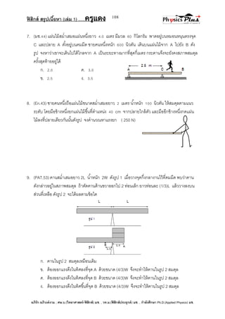 ฟิสิกส์ สรุปเนื้อหา (เล่ม 1) .….ครูแดง
อภิรัก อภิวงค์งาม ; ศษ.บ.(วิทยาศาสตร์-ฟิสิกส์) มช. , วท.ม.(ฟิสิกส์ประยุกต์) มช. , กาลังศึกษา Ph.D.(Applied Physics) มช.
108
7. (มช.44) แผ่นไม้สม่าเสมอแผ่นหนึ่งยาว 4.0 เมตร มีมวล 60 กิโลกรัม พาดอยู่บนหมอนหนุนตรงจุด
C และปลาย A ตั้งอยู่บนคมมีด ชายคนหนึ่งหนัก 600 นิวตัน เดินบนแผ่นไม้จาก A ไปยัง B ดัง
รูป จงหาว่าเขาจะเดินไปได้ไกลจาก A เป็นระยะทางมากที่สุดกี่เมตร กระดานจึงจะยังคงสภาพสมดุล
ครั้งสุดท้ายอยู่ได้
ก. 2.0 ค. 3.0
ข. 2.5 ง. 3.5
8. (En.43) ชายคนหนึ่งถือแผ่นไม้ขนาดสม่าเสมอยาว 2 เมตร น้าหนัก 100 นิวตัน ให้สมดุลตามแนว
ระดับ โดยมือข้างหนึ่งยกแผ่นไม้ขึ้นที่ตาแหน่ง 40 cm จากปลายใกล้ตัว และมืออีกข้างหนึ่งกดแผ่น
ไม้ลงที่ปลายเดียวกันนั้นดังรูป จงคานวณหาแรงยก ( 250 N)
9. (PAT.53) คานสม่าเสมอยาว 2L น้าหนัก 2W ดังรูป 1 เมื่อวางจุดกึ่งกลางานไว้ที่คมมีด พบว่าคาน
ดังกล่าวอยู่ในสภาพสมดุล ถ้าตัดคานด้านขวาออกไป 2 ท่อนเล็ก ยาวท่อนละ (1/3)L แล้ววางลงบน
ส่วนที่เหลือ ดังรูป 2 จะได้ผลตามข้อใด
ก. คานในรูป 2 สมดุลเหมือนเดิม
ข. ต้องออกแรงดึงในทิศลงที่จุด A ด้วยขนาด (4/3)W จึงจะทาให้คานในรูป 2 สมดุล
ค. ต้องออกแรงดึงในทิศลงที่จุด B ด้วยขนาด (4/3)W จึงจะทาให้คานในรูป 2 สมดุล
ง. ต้องออกแรงดึงในทิศขึ้นที่จุด B ด้วยขนาด (4/3)W จึงจะทาให้คานในรูป 2 สมดุล
 