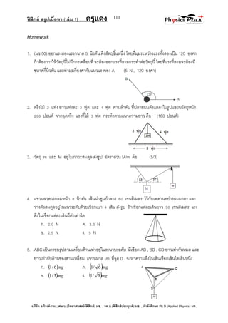 ฟิสิกส์ สรุปเนื้อหา (เล่ม 1) .….ครูแดง
อภิรัก อภิวงค์งาม ; ศษ.บ.(วิทยาศาสตร์-ฟิสิกส์) มช. , วท.ม.(ฟิสิกส์ประยุกต์) มช. , กาลังศึกษา Ph.D.(Applied Physics) มช.
111
Homework
1. (มช.50) ออกแรงสองแรงขนาด 5 นิวตัน ดึงสัตถุชิ้นหนึ่ง โดยที่มุมระหว่างแรงทั้งสองเป็น 120 องศา
ถ้าต้องการให้วัตถุนี้ไม่มีการเคลื่อนที่ จะต้องออกแรงที่สามกระทาต่อวัตถุนี้โดยที่แรงที่สามจะต้องมี
ขนาดกี่นิวตัน และทามุมกี่องศากับแนวแรงของ A (5 N , 120 องศา)
2. ตรึงไม้ 2 แท่ง ยาวแท่งละ 3 ฟุต และ 4 ฟุต ตามลาดับ ที่ปลายบนดังแสดงในรูปแขวนวัตถุหนัก
200 ปอนด์ จากจุดตรึง แรงที่ไม้ 3 ฟุต กระทาตามแนวความยาว คือ (160 ปอนด์)
3. วัตถุ m และ M อยู่ในภาวะสมดุล ดังรูป อัตราส่วน M/m คือ (5/3)
4. แขวนลวดวงกลมหนัก 8 นิวตัน เส้นผ่าศูนย์กลาง 60 เซนติเมตร ไว้กับเพดานอย่างสมมาตร และ
วางตัวสมดุลอยู่ในแนวระดับด้วยเชือกเบา 4 เส้น ดังรูป ถ้าเชือกแต่ละเส้นยาว 50 เซนติเมตร แรง
ดึงในเชือกแต่ละเส้นมีค่าเท่าใด
ก. 2.0 N ค. 3.3 N
ข. 2.5 N ง. 5 N
5. ABC เป็นกรอบรูปสามเหลี่ยมด้านเท่าอยู่ในระนาบระดับ มีเชือก AD , BD , CD ยาวเท่ากันหมด และ
ยาวเท่ากับด้านของสามเหลี่ยม แขวนมวล m ที่จุด D จงหาความตึงในเส้นเชือกเส้นใดเส้นหนึ่ง
ก.  mg6/1 ค.  mg6/1
ข.  mg3/1 ง.  mg3/1
 