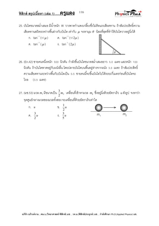 ฟิสิกส์ สรุปเนื้อหา (เล่ม 1) .….ครูแดง
อภิรัก อภิวงค์งาม ; ศษ.บ.(วิทยาศาสตร์-ฟิสิกส์) มช. , วท.ม.(ฟิสิกส์ประยุกต์) มช. , กาลังศึกษา Ph.D.(Applied Physics) มช.
116
25. บันไดขนาดสม่าเสมอ มีน้าหนัก W วางพาดกาแพงเกลี้ยงซึ่งไม่คิดแรงเสียดทาน ถ้าสัมประสิทธิ์ความ
เสียดทานสถิตระหว่างพื้นล่างกับบันได เท่ากับ  จงหามุม  น้อยที่สุดที่ทาให้บันไดวางอยู่นิ่งได้
ก. tan- 1
(1/ ) ค. tan- 1
(1/ 2 )
ค. tan- 1
( ) ง. tan- 1
( 2 )
26. (En.42) ชายคนหนึ่งหนัก 500 นิวตัน กาลังขึ้นบันไดขนาดสม่าเสมอยาว 5.0 เมตร และหนัก 100
นิวตัน ถ้าบันไดพาดอยู่กับผนังลื่น โดยปลายบันไดบนพื้นอยู่ห่างจากผนัง 3.0 เมตร ถ้าสัมประสิทธิ์
ความเสียดทานระหว่างพื้นกับบันไดเป็น 0.5 ชายคนนี้จะขึ้นบันไดไปได้ระยะกี่เมตรก่อนที่บันไดจะ
ไถล (3.5 เมตร)
27. (มช.53) มวล m1 มีขนาดเป็น 2
2
3
m เคลื่อนที่เข้าหามวล m2 ซึ่งอยู่นิ่งด้วยอัตราเร็ว u ดังรูป จงหาว่า
จุดศูนย์กลางมวลของมวลทั้งสอง จะเคลื่อนที่ด้วยอัตราเร็วเท่าใด
ก. u ข. u
2
1
ค. u
2
3
ง. u
5
3
 