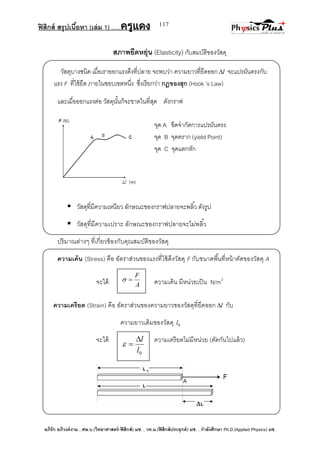 ฟิสิกส์ สรุปเนื้อหา (เล่ม 1) .….ครูแดง
อภิรัก อภิวงค์งาม ; ศษ.บ.(วิทยาศาสตร์-ฟิสิกส์) มช. , วท.ม.(ฟิสิกส์ประยุกต์) มช. , กาลังศึกษา Ph.D.(Applied Physics) มช.
117
สภาพยืดหยุ่น (Elasticity) กับสมบัติของวัสดุ
วัสดุบางชนิด เมื่อเราออกแรงดึงที่ปลาย จะพบว่า ความยาวที่ยืดออก l จะแปรผันตรงกับ
แรง F ที่ใช้ยืด ภายในขอบเขตหนึ่ง ซึ่งเรียกว่า กฎของฮุก (Hook ’s Law)
และเมื่อออกแรงต่อ วัสดุนั้นก็จะขาดในที่สุด ดังกราฟ
จุด A ขีดจากัดการแปรผันตรง
จุด B จุดคราก (yield Point)
จุด C จุดแตกหัก
 วัสดุที่มีความเหนียว ลักษณะของกราฟปลายจะพลิ้ว ดังรูป
 วัสดุที่มีความเปราะ ลักษณะของกราฟปลายจะไม่พลิ้ว
ปริมาณต่างๆ ที่เกี่ยวข้องกับคุณสมบัติของวัสดุ
ความเค้น (Stress) คือ อัตราส่วนของแรงที่ใช้ดึงวัสดุ F กับขนาดพื้นที่หน้าตัดของวัสดุ A
จะได้ ความเค้น มีหน่วยเป็น N/m2
ความเครียด (Strain) คือ อัตราส่วนของความยาวของวัสดุที่ยึดออก l กับ
ความยาวเดิมของวัสดุ 0l
จะได้ ความเครียดไม่มีหน่วย (ตัดกันไปแล้ว)
A
F

0l
l

 