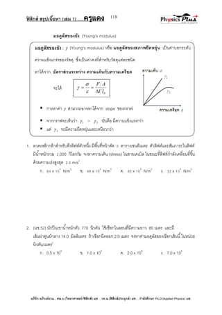 ฟิสิกส์ สรุปเนื้อหา (เล่ม 1) .….ครูแดง
อภิรัก อภิวงค์งาม ; ศษ.บ.(วิทยาศาสตร์-ฟิสิกส์) มช. , วท.ม.(ฟิสิกส์ประยุกต์) มช. , กาลังศึกษา Ph.D.(Applied Physics) มช.
118
มอดูลัสของยัง (Young's modulus)
มอดูลัสของยัง ;  (Young's modulus) หรือ มอดูลัสของสภาพยืดหยุ่น เป็นค่าบอกระดับ
ความแข็งแกร่งของวัสดุ ซึ่งเป็นค่าคงที่สาหรับวัสดุแต่ละชนิด
หาได้จาก อัตราส่วนระหว่าง ความเค้นกับความเครียด
จะได้
 การหาค่า  สามารถอาจหาได้จาก slope ของกราฟ
 จากกราฟจะเห็นว่า 1 > 2 นั่นคือ มีความแข็งแรงกว่า
 แต่ 2 จะมีความยืดหยุ่นและเหนียวกว่า
1. ลวดเหล็กกล้าสาหรับดึงลิฟต์ตัวหนึ่ง มีพื้นที่หน้าดัด 5 ตารางเซนติเมตร ตัวลิฟต์และสัมภาระในลิฟต์
มีน้าหนักรวม 2,000 กิโลกรัม จงหาความเค้น (stress) ในสายเคเบิล ในขณะที่ลิฟต์กาลังเคลื่อนที่ขึ้น
ด้วยความเร่งสูงสุด 2.0 m/s2
ก. 64 x 106
N/m2
ข. 48 x 106
N/m2
ค. 40 x 106
N/m2
ง. 32 x 106
N/m2
2. (มช.52) นักปีนเขาน้าหนักตัว 770 นิวตัน ใช้เชือกไนลอนที่มีความยาว 80 เมตร และมี
เส้นผ่าศูนย์กลาง 14.0 มิลลิเมตร ถ้าเชือกยืดออก 2.0 เมตร จงหาค่ามอดูลัสของเชือกเส้นนี้ในหน่วย
นิวตัน/เมตร2
ก. 0.5 x 108
ข. 1.0 x 108
ค. 2.0 x 108
ง. 7.0 x 108
0ll
AF





 