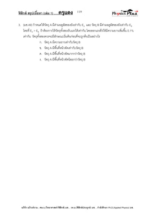 ฟิสิกส์ สรุปเนื้อหา (เล่ม 1) .….ครูแดง
อภิรัก อภิวงค์งาม ; ศษ.บ.(วิทยาศาสตร์-ฟิสิกส์) มช. , วท.ม.(ฟิสิกส์ประยุกต์) มช. , กาลังศึกษา Ph.D.(Applied Physics) มช.
119
3. (มช.49) กาหนดให้วัตถุ A มีค่ามอดูลัสของยังเท่ากับ EA และ วัตถุ B มีค่ามอดูลัสของยังเท่ากับ EB
โดยที่ EA > EB ถ้าต้องการให้วัตถุทั้งสองรับแรงได้เท่ากัน โดยออกแรงดึงให้มีความยาวเพิ่มขึ้น 0.1%
เท่ากัน วัตถุทั้งสองควรจะมีลักษณะเริ่มต้นก่อนที่จะถูกดึงเป็นอย่างไร
ก. วัตถุ A มีความยาวเท่ากับวัตถุ B
ข. วัตถุ A มีพื้นที่หน้าตัดเท่ากับวัตถุ B
ค. วัตถุ A มีพื้นที่หน้าตัดมากกว่าวัตถุ B
ง. วัตถุ A มีพื้นที่หน้าตัดน้อยกว่าวัตถุ B
 