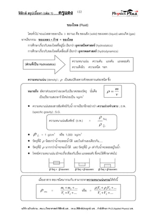 ฟิสิกส์ สรุปเนื้อหา (เล่ม 1) .….ครูแดง
อภิรัก อภิวงค์งาม ; ศษ.บ.(วิทยาศาสตร์-ฟิสิกส์) มช. , วท.ม.(ฟิสิกส์ประยุกต์) มช. , กาลังศึกษา Ph.D.(Applied Physics) มช.
122
ของไหล (Fluid)
โดยทั่วไป จะแบ่งสสารออกเป็น 3 สถานะ คือ ของแข็ง (solid) ของเหลว (liquid) และแก๊ส (gas)
อาจเรียกรวม ของเหลว + ก๊าซ = ของไหล
การศึกษาเกี่ยวกับของไหลที่อยู่นิ่ง เรียกว่า อุทกสถิตศาสตร์ (hydrostatics)
การศึกษาเกี่ยวกับของไหลที่เคลื่อนที่ เรียกว่า อุทกพลศาสตร์ (hydrodynamics)
ความหนาแน่น (density) ;  เป็นสมบัติเฉพาะตัวของสารแต่ละชนิด ซึ่ง
หมายถึง อัตราส่วนระหว่างมวลกับปริมาตรของวัตถุ นั่นคือ
เป็นปริมาณสเกลาร์ มีหน่วยเป็น kg/m3
 ความหนาแน่นของสารสัมพัทธ์กับน้า อาจเรียกอีกอย่างว่า ความถ่วงจาเพาะ ; ถ.พ.
(specific gravity) ; S.G.
  น้า = 1 g/cm3
หรือ 1,000 kg/m3
 วัตถุที่มี  น้อยกว่าน้าจะลอยน้าได้ และในทานองเดียวกัน.....
 วัตถุที่มี  มากกว่าน้าจะจมน้าได้ และ วัตถุที่มี  เท่ากับน้าจะลอยอยู่ในน้า
 โจทย์ความหนาแน่น มักจะเกี่ยวข้องกับเรื่อง แรงลอยตัว ซึ่งจะได้ศึกษาต่อไป
ความหนาแน่น ความดัน แรงดัน แรงลอยตัว
ความตึงผิว ความหนืด ฯลฯ
v
m

เมื่อเอาสาร สอง ชนิดมารวมกัน สามารถหาความหนาแน่นรวมได้ดังนี้
 ผสม =
...
...
21
21


VV
mm
หรือ =
...
...
21
2211


VV
VV 
(ส่วนที่เป็น Hydrostatics)
ความหนาแน่นสัมพัทธ์ (ถ.พ.) =
 