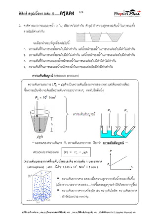 ฟิสิกส์ สรุปเนื้อหา (เล่ม 1) .….ครูแดง
อภิรัก อภิวงค์งาม ; ศษ.บ.(วิทยาศาสตร์-ฟิสิกส์) มช. , วท.ม.(ฟิสิกส์ประยุกต์) มช. , กาลังศึกษา Ph.D.(Applied Physics) มช.
124
2. จงพิจารณาภาชนะบรรจุน้า 3 ใบ ปริมาตรไม่เท่ากัน ดังรูป ถ้าความสูงของระดับน้าในภาชนะทั้ง
สามใบมีค่าเท่ากัน
จงเลือกคาตอบที่ถูกที่สุดต่อไปนี้
ก. ความดันที่ก้นภาชนะทั้งสามใบมีค่าเท่ากัน แต่น้าหนักของน้าในภาชนะแต่ละใบมีค่าไม่เท่ากัน
ข. ความดันที่ก้นภาชนะทั้งสามใบมีค่าไม่เท่ากัน แต่น้าหนักของน้าในภาชนะแต่ละใบมีค่าเท่ากัน
ค. ความดันที่ก้นภาชนะและน้าหนักของน้าในภาชนะแต่ละใบมีค่ามีค่าไม่เท่ากัน
ง. ความดันที่ก้นภาชนะและน้าหนักของน้าในภาชนะแต่ละใบมีค่ามีค่าเท่ากัน
ความดันสัมบูรณ์ (Absolute pressure)
ความดันตามสมการ ( ghPG  ) เป็นความดันเนื่องมาจากของเหลว แต่เพียงอย่างเดียว
ซึ่งความเป็นจริง จะต้องมีความดันจากบรรยากาศ P0 กดทับอีกทีหนึ่ง
** ผลรวมของความดันเกจ กับ ความดันบรรยากาศ เรียกว่า ความดันสัมบูรณ์ **
Absolute Pressure (P) = P0 + gh
(ความดันบรรยากาศที่ระดับน้าทะเล คือ ความดัน 1 บรรยากาศ
(atmosphere) ; atm มีค่า 1.013 x 105
N/m2
= 1 atm )
 ความดันอากาศจะ ลดลง เมื่อความสูงจากระดับน้าทะเล เพิ่มขึ้น
(เนื่องจากมวลอากาศ ลดลง....การขึ้นดอยสูงๆ จะทาให้เกิดอาการหูอื้อ)
 ความดันอากาศจากเครื่องวัด เช่น ความดันโลหิต ความดันอากาศ
มักวัดในหน่วย mm.Hg
 