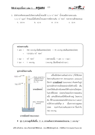 ฟิสิกส์ สรุปเนื้อหา (เล่ม 1) .….ครูแดง
อภิรัก อภิวงค์งาม ; ศษ.บ.(วิทยาศาสตร์-ฟิสิกส์) มช. , วท.ม.(ฟิสิกส์ประยุกต์) มช. , กาลังศึกษา Ph.D.(Applied Physics) มช.
125
3. นักสารวจท้องทะเลลงไปวัดความดันน้าทะเลได้ 5.2 x 105
N/m2
น้าทะเลมีความหนาแน่น
1.4 x 103
kg/m3
ถ้าขณะนั้นที่ระดับน้าทะเลอากาศมีความดัน 105
N/m2
จงหาความลึกของทะเล
ก. 300 m ข. 42 m ค. 37 m ง. 30 m
หน่วยความดัน
1 atm = 760 mm.Hg (มิลลิเมตรของปรอท) = 76 cm.Hg (เซนติเมตรของปรอท)
= 1.01325 x 105
N/m2
1 bar = 105
N/m2
( เพราะฉะนั้น 1 atm  1 bar )
1 torr = 1 mm.Hg ( mm.Hg เรียกอีกอย่างว่า torr )
อุปกรณ์วัดความดัน
บารอมิเตอร์ (Barometer)
 ทุก ๆ ความสูงที่เพิ่มขึ้น 11 m ความดันอากาศจะลดลงประมาณ 1 mm-Hg *
เครื่องมือวัดความดันอย่างง่าย ๆ ซึ่งใช้ปรอท
วัดความดันบรรยากาศ (Atmospheric pressure)
เรียกว่า บารอมิเตอร์ (barometer) ดังแสดงในรูป
อุปกรณ์ดังกล่าวจะมีหลอดปลายปิดข้างหนึ่ง เติม
ปรอทให้เต็มแล้วกลับหลอดให้ด้านปลายเปิดจุ่มลง
ในอ่างที่มีปรอท ปรอทจะไหลลงไปจากหลอดส่วน
หนึ่ง แต่จะมีอีกส่วนหนึ่งที่ยังคงค้างอยู่ โดยความ
ดัน ที่ด้านบนของหลอดจะมีค่าประมาณ 0 และเรา
จะได้ว่าความดันที่จุด A เนื่องจากความสูงของ
ปรอท จะเท่ากับความดันบรรยากาศ ซึ่งเท่ากับ
760 mm-Hg
 