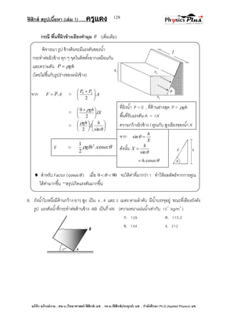 ฟิสิกส์ สรุปเนื้อหา (เล่ม 1) .….ครูแดง
อภิรัก อภิวงค์งาม ; ศษ.บ.(วิทยาศาสตร์-ฟิสิกส์) มช. , วท.ม.(ฟิสิกส์ประยุกต์) มช. , กาลังศึกษา Ph.D.(Applied Physics) มช.
128
กรณี พื้นที่ผิวข้างเอียงทามุม  (เพิ่มเติม)
พิจารณา รูป ข้างต้นจะมีแรงดันของน้า
กระทาต่อผิวข้าง ทุก ๆ จุดในทิศตั้งฉากเหมือนกัน
และความดัน ghP 
(โดยไม่ขึ้นกับรูปร่างของผนังข้าง)
จาก APF . = A
PP
.
2
20





 
= lX
gh
.
2
0





  
= 













sin
.
2
h
l
gh
 สาหรับ Factor ( eccos ) เมื่อ 900  จะได้ค่าที่มากว่า 1 ทาให้ผลลัพธ์จากการคูณ
ได้ค่ามากขึ้น **สรุปเกิดแรงดันมากขึ้น
6. ถังน้าใบหนึ่งมีด้านกว้าง ยาว สูง เป็น 4 , 4 และ 3 เมตร ตามลาดับ มีน้าบรรจุอยู่ ขณะที่เอียงถังดัง
รูป แรงดันน้าที่กระทาต่อด้านข้าง AB เป็นกี่ kN (ความหนาแน่นน้าเท่ากับ 103
kg/m3
)
ก. 128 ค. 115.2
ข. 144 ง. 212
ที่ผิวน้า P = 0 , ที่ด้านล่างสุด P = gh
พื้นที่รับแรงดัน A = l.X
ความกว้างผิวข้าง l คูณกับ สูงเอียงของน้า X
จาก
X
h
sin
ดังนั้น
sin
h
X 
ech cos.
F =  ecglh cos.
2
1 2
 