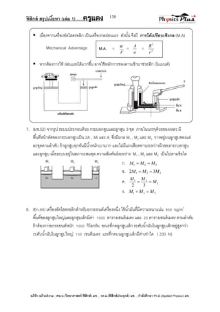 ฟิสิกส์ สรุปเนื้อหา (เล่ม 1) .….ครูแดง
อภิรัก อภิวงค์งาม ; ศษ.บ.(วิทยาศาสตร์-ฟิสิกส์) มช. , วท.ม.(ฟิสิกส์ประยุกต์) มช. , กาลังศึกษา Ph.D.(Applied Physics) มช.
130
ก. 321 MMM 
ข. 321 32 MMM 
ค. 3
21
32
M
MM

ง. 231 MMM 
 เนื่องจากเครื่องอัดไฮดรอลิก เป็นเครื่องกลผ่อนแรง ดังนั้น จึงมี การได้เปรียบเชิงกล (M.A)
Mechanical Adventage
 หากต้องการให้ ผ่อนแรงได้มากขึ้น อาจใช้หลักการของคานเข้ามาช่วยอีก (โมเมนต์)
7. (มช.52) จากรูป ระบบประกอบด้วย กระบอกสูบและลูกสูบ 3 ชุด ภายในบรรจุด้วยของเหลว มี
พื้นที่หน้าตัดของกระบอกสูบเป็น 2A , 3A และ A ซึ่งมีมวล M1 , M2 และ M3 วางอยู่บนลูกสูบของแต่
ละชุดตามลาดับ ถ้าลูกสูบทุกอันมีน้าหนักเบามาก และไม่มีแรงเสียดทานระหว่างผิวของกระบอกสูบ
และลูกสูบ เมื่อระบบอยู่ในสภาวะสมดุล ความสัมพันธ์ระหว่าง M1 , M2 และ M3 เป็นไปตามข้อใด
8. (En.44) เครื่องอัดไฮดรอลิกสาหรับยกรถยนต์เครื่องหนึ่ง ใช้น้ามันที่มีความหนาแน่น 800 kg/m3
พื้นที่ของลูกสูบใหญ่และลูกสูบเล็กมีค่า 1000 ตารางเซนติเมตร และ 25 ตารางเซนติเมตร ตามลาดับ
ถ้าต้องการยกรถยนต์หนัก 1000 กิโลกรัม ขณะที่กดลูกสูบเล็ก ระดับน้ามันในลูกสูบเล็กอยู่สูงกว่า
ระดับน้ามันในลูกสูบใหญ่ 100 เซนติเมตร แรงที่กดบนลูกสูบเล็กมีค่าเท่าใด ( 230 N)
M.A. =
F
W
=
a
A
= 2
2
r
R
 