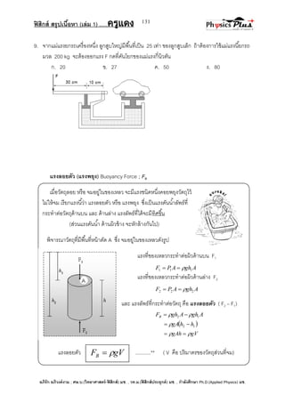 ฟิสิกส์ สรุปเนื้อหา (เล่ม 1) .….ครูแดง
อภิรัก อภิวงค์งาม ; ศษ.บ.(วิทยาศาสตร์-ฟิสิกส์) มช. , วท.ม.(ฟิสิกส์ประยุกต์) มช. , กาลังศึกษา Ph.D.(Applied Physics) มช.
131
9. จากแม่แรงยกรถเครื่องหนึ่ง ลูกสูบใหญ่มีพื้นที่เป็น 25 เท่า ของลูกสูบเล็ก ถ้าต้องการใช้แม่แรงนี้ยกรถ
มวล 200 kg จะต้องออกแรง F กดที่คันโยกของแม่แรงกี่นิวตัน
ก. 20 ข. 27 ค. 50 ง. 80
แรงลอยตัว (แรงพยุง) Buoyancy Force ; FB
เมื่อวัตถุลอย หรือ จมอยู่ในของเหลว จะมีแรงชนิดหนึ่งคอยพยุงวัตถุไว้
ไม่ให้จม เรียกแรงนี้ว่า แรงลอยตัว หรือ แรงพยุง ซึ่งเป็นแรงดันน้าลัพธ์ที่
กระทาต่อวัตถุด้านบน และ ด้านล่าง แรงลัพธ์ที่ได้จะมีทิศขึ้น
(ส่วนแรงดันน้า ด้านผิวข้าง จะหักล้างกันไป)
พิจารณาวัตถุที่มีพื้นที่หน้าตัด A ซึ่ง จมอยู่ในของเหลวดังรูป
แรงที่ของเหลวกระทาต่อผิวด้านบน F1
AghAPF 111 
แรงที่ของเหลวกระทาต่อผิวด้านล่าง F2
AghAPF 222 
และ แรงลัพธ์ที่กระทาต่อวัตถุ คือ แรงลอยตัว ( F2 – F1)
AghAghFB 12  
 12 hhgA  
gVgAh  
แรงลอยตัว ...........** ( V คือ ปริมาตรของวัตถุส่วนที่จม)gVFB 
 