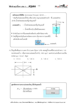 ฟิสิกส์ สรุปเนื้อหา (เล่ม 1) .….ครูแดง
อภิรัก อภิวงค์งาม ; ศษ.บ.(วิทยาศาสตร์-ฟิสิกส์) มช. , วท.ม.(ฟิสิกส์ประยุกต์) มช. , กาลังศึกษา Ph.D.(Applied Physics) มช.
132
หลักของอาร์คิมีดีส (Archimedes’ Principle) กล่าวว่า……
‚ วัตถุที่จมในของเหลวทั้งก้อน หรือบางส่วน จะถูกแรงลอยตัวกระทา ซึ่ง แรงลอยตัวจะ
เท่ากับ น้าหนักของของเหลวที่ถูกวัตถุแทนที่ ‛
แรงลอยตัว FB = น้าหนักของของเหลวที่ถูกวัตถุแทนที่
= น้าหนักที่หายไป (เมื่อชั่งในของเหลว)
 สาหรับในอากาศ ก็มีแรงลอยตัวเหมือนกัน แต่มีค่าน้อยมากครับ
 วัตถุที่มีรูปทรงไม่เป็นเรขาคณิตสามารถหา ปริมาตรจากการแทนที่น้า
แล้ววัดปริมาตรน้าแทนได้
10. โป๊ ะรูปสี่เหลี่ยมยาว 4 เมตร กว้าง 2 เมตร มีมวล 12 ตัน ลอยอยู่น้าทะเลที่มีความถ่วงจาเพาะ 1.03
จงหาส่วนจมน้า d เมื่อความหนาแน่นของน้าเท่ากับ 1000 kg/m3
และค่าความเร่งเนื่องจากแรงโน้ม
ถ่วงโลก (g) = 10 m/s2
ดังรูป
ก. 1.15 m ข. 1.25 m ค. 1.45 m ง. 1.55 m
สูตรลัดหาความหนาแน่นของวัตถุ เมื่อวัตถุลอยน้า
 วัตถุ = ปริมาตรส่วนจม x (1000)
ปริมาตรทั้งหมด
แรงลอยตัว
 