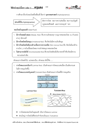 ฟิสิกส์ สรุปเนื้อหา (เล่ม 1) .….ครูแดง
อภิรัก อภิวงค์งาม ; ศษ.บ.(วิทยาศาสตร์-ฟิสิกส์) มช. , วท.ม.(ฟิสิกส์ประยุกต์) มช. , กาลังศึกษา Ph.D.(Applied Physics) มช.
140
(ส่วนที่เป็น Hydrodynamics)
การศึกษาเกี่ยวกับของไหลที่เคลื่อนที่ เรียกว่า อุทกพลศาสตร์ (Hydrodynamics)
ของไหลในอุดมคติ (Ideal Fluid)
1. มีการไหลสม่าเสมอ (Steady flow) คือ ความเร็วของทุก ๆ อนุภาคของของไหล ณ ตาแหน่ง
ต่างๆ มีค่าคงที่
2. มีการไหลโดยไม่หมุน (Irrotational flow) คือ ต้องไม่มีความเร็วเชิงมุม
3. มีการไหลโดยไม่มีแรงต้านเนื่องจากความหนืด (Non viscous flow) คือ ต้องไม่มีแรงต้าน
ทานใด ๆ ภายในเนื้อของไหลมากระทาต่ออนุภาคของของไหล
4. ไม่สามารถอัดได้ (Incompressible flow) คือ ของไหลต้องมีปริมาตรคงที่ หรือ ต้องมีความ
หนาแน่นเท่าเดิม
ลักษณะการไหลทั่วไป แบ่งออกเป็น 2 ลักษณะ ดังนี้คือ .....
1. การไหลแบบลามินาร์ (Laminar flow) เป็นลักษณะการไหลแบบต่อเนื่อง เป็นเส้นกระแส
ไม่มีการหมุนเกิดขึ้น
2. การไหลแบบเทอร์บุเลนซ์ (Turbulent flow) เป็นลักษณะการไหลที่มีการหมุนด้วย
 การไหลของของไหลในอุดมคติ เป็นการไหลแบบ Laminar
 ส่วนใหญ่ การไหลในชีวิตประจาวันจะเป็นแบบ Turbulence
อัตราการไหล สมการความต่อเนื่อง สมการแบร์นูลลี
กฎของทอร์ริเซลลี และการประยุกต์ ฯลฯ
 