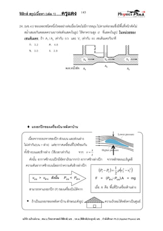 ฟิสิกส์ สรุปเนื้อหา (เล่ม 1) .….ครูแดง
อภิรัก อภิวงค์งาม ; ศษ.บ.(วิทยาศาสตร์-ฟิสิกส์) มช. , วท.ม.(ฟิสิกส์ประยุกต์) มช. , กาลังศึกษา Ph.D.(Applied Physics) มช.
145
24. (มช.40) ของเหลวชนิดหนึ่งไหลอย่างต่อเนื่องโดยไม่มีการหมุน ไปตามท่อกลมซึ่งมีพื้นที่หน้าตัดไม่
สม่าเสมอกันตลอดความยาวท่อดังแสดงในรูป ให้หาความสูง d ที่แสดงในรูป ในหน่วยของ
เซนติเมตร ถ้า A1 / A2 เท่ากับ 5/3 และ V1 เท่ากับ 60 เซนติเมตร/วินาที
ก. 3.2 ค. 4.8
ข. 3.0 ง. 2.8
 แรงยกปีกของเครื่องบิน-หลังคาบ้าน
เนื่องจากระยะทางของปีก ส่วนบน และส่วนล่าง
ไม่เท่ากัน(บน > ล่าง) แต่อากาศเคลื่อนที่ไปพร้อมกัน
ทั้งข้างบนและข้างล่าง (ใช้เวลาเท่ากัน) จาก
t
s
v 
ดังนั้น อากาศข้างบนปีกมีอัตราเร็วมากกว่า อากาศข้างล่างปีก จากหลักของแบร์นูลลี
ความดันอากาศข้างบนน้อยกว่าความดันข้างล่างปีก
vบน > vล่าง ดังนั้น Pบน < Pล่าง
สามารถหาแรงยกปีก (F) ของเครื่องบินได้จาก
 ถ้าเป็นแรงยกของหลังคาบ้าน ลักษณะดังรูป ความเร็วลมใต้หลังคาเป็นศูนย์
   2
1
2
221
2
1
vvPP  
F = (Pล่าง- Pบน).A = mg
เมื่อ A คือ พื้นที่ปีกเครื่องด้านล่าง
 