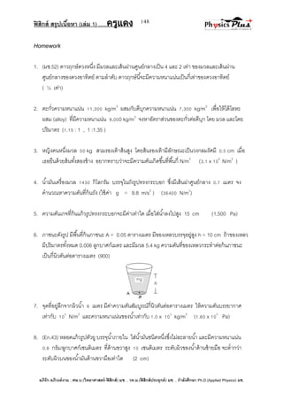 ฟิสิกส์ สรุปเนื้อหา (เล่ม 1) .….ครูแดง
อภิรัก อภิวงค์งาม ; ศษ.บ.(วิทยาศาสตร์-ฟิสิกส์) มช. , วท.ม.(ฟิสิกส์ประยุกต์) มช. , กาลังศึกษา Ph.D.(Applied Physics) มช.
148
Homework
1. (มช.52) ดาวฤกษ์ดวงหนึ่ง มีมวลและเส้นผ่านศูนย์กลางเป็น 4 และ 2 เท่า ของมวลและเส้นผ่าน
ศูนย์กลางของดวงอาทิตย์ ตามลาดับ ดาวฤกษ์นี้จะมีความหนาแน่นเป็นกี่เท่าของดวงอาทิตย์
( ½ เท่า)
2. ตะกั่วความหนาแน่น 11,300 kg/m3
ผสมกับดีบุกความหนาแน่น 7,300 kg/m3
เพื่อให้ได้โลหะ
ผสม (alloy) ที่มีความหนาแน่น 9,000 kg/m3
จงหาอัตราส่วนของตะกั่วต่อดีบุก โดย มวล และโดย
ปริมาตร (1.15 : 1 , 1 :1.35 )
3. หญิงคนหนึ่งมวล 50 kg สวมรองเท้าส้นสูง โดยส้นรองเท้ามีลักษณะเป็นวงกลมรัศมี 0.5 cm เมื่อ
เธอยืนด้วยส้นทั้งสองข้าง อยากทราบว่าจะมีความดันเกิดขึ้นที่พื้นกี่ N/m2
(3.1 x 106
N/m2
)
4. น้ามันเครื่องมวล 1430 กิโลกรัม บรรจุในถังรูปทรงกระบอก ซึ่งมีเส้นผ่าศูนย์กลาง 0.7 เมตร จง
คานวณหาความดันที่ก้นถัง (ใช้ค่า g = 9.8 m/s2
) (36400 N/m2
)
5. ความดันเกจที่ก้นแก้วรูปทรงกระบอกจะมีค่าเท่าใด เมื่อใส่น้าลงไปสูง 15 cm (1,500 Pa)
6. ภาชนะดังรูป มีพื้นที่ก้นภาชนะ A = 0.05 ตารางเมตร มีของเหลวบรรจุอยู่สูง h = 10 cm ถ้าของเหลว
มีปริมาตรทั้งหมด 0.006 ลูกบาศก์เมตร และมีมวล 5.4 kg ความดันที่ของเหลวกระทาต่อก้นภาชนะ
เป็นกี่นิวตันต่อตารางเมตร (900)
7. จุดที่อยู่ลึกจากผิวน้า 6 เมตร มีค่าความดันสัมบูรณ์กี่นิวตันต่อตารางเมตร ให้ความดันบรรยากาศ
เท่ากับ 105
N/m2
และความหนาแน่นของน้าเท่ากับ 1.0 x 103
kg/m3
(1.60 x 105
Pa)
8. (En.43) หลอดแก้วรูปตัวยู บรรจุน้าภายใน ใส่น้ามันชนิดหนึ่งซึ่งไม่ละลายน้า และมีความหนาแน่น
0.8 กรัม/ลูกบาศก์เซนติเมตร ที่ด้านขวาสูง 10 เซนติเมตร ระดับผิวของน้าด้านซ้ายมือ จะต่ากว่า
ระดับผิวบนของน้ามันด้านขวามือเท่าใด (2 cm)
 