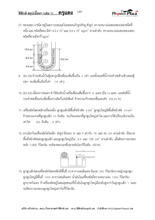 ฟิสิกส์ สรุปเนื้อหา (เล่ม 1) .….ครูแดง
อภิรัก อภิวงค์งาม ; ศษ.บ.(วิทยาศาสตร์-ฟิสิกส์) มช. , วท.ม.(ฟิสิกส์ประยุกต์) มช. , กาลังศึกษา Ph.D.(Applied Physics) มช.
149
27. ของเหลว 3 ชนิด อยู่ในสภาวะสมดุลในหลอดแก้วรูปตัวยู ดังรูป ความหนาแน่นของของเหลวชนิดที่
หนึ่ง และ ชนิดที่สอง มีค่า 4.0 x 103
และ 3.0 x 103
kg/m3
ตามลาดับ ความหนาแน่นของของเหลว
ชนิดที่สามมีค่ากี่ kg/m3
9. (En.34) ถ้าระดับน้าในตู้ปลารูปสี่เหลี่ยมเพิ่มขึ้นเป็น 2 เท่า แรงทั้งหมดที่น้ากระทาต่อด้านข้างของตู้
ปลา จะเพิ่มขึ้นเป็นกี่เท่า ( 4 เท่า)
10. (En.43) เนื่องจากฝนตก ทาให้ระดับน้าเหนือเขื่อนเพิ่มขึ้นจาก 8 เมตร เป็น 10 เมตร แรงดันที่น้า
กระทาต่อเขื่อนจะเพิ่มขึ้นจากเดิมกี่เปอร์เซ็นต์ ถ้าความกว้างของเขื่อนคงตัว (56.25 %)
11. เครื่องอัดไฮดรอลิกเครื่องหนึ่ง ลูกสูบเล็กมีพื้นที่หน้าตัด 3 cm2
ลูกสูบใหญ่มีพื้นที่หน้าตัด 24 cm2
ถ้าออกแรงกดที่ลูกสูบเล็ก 10 นิวตัน จะเกิดแรงยกที่ลูกสูบใหญ่เท่าใด และการได้เปรียบเชิงกลเป็น
เท่าใด (80 นิวตัน , 8 เท่า)
12. คานโยกในเครื่องอัดไฮโดรลิก ดังรูป มีระยะ X และ Y เท่ากับ 10 และ 40 cm ตามลาดับ มีขนาด
พื้นที่หน้าตัดของลูกสูบเล็ก และลูกสูบใหญ่เป็น 2.5 และ 125 cm2
ตามลาดับ เมื่อต้องการยกของ
หนัก 1,000 กิโลกรัม จะต้องออกแรงที่ปลายคันโยกกี่นิวตัน (50 N)
13. ลูกสูบเล็กของเครื่องอัดไฮดรอลิกมีพื้นที่ 20 ตารางเซนติเมตร มีมวล 200 กิโลกรัมวางอยู่บนลูกสูบ
ลูกสูบใหญ่มีพื้นที่ 1000 ตารางเซนติเมตร น้ามันในเครื่องอัดมีความหนาแน่น 1000 กิโลกรัม/
ลูกบาศก์เมตร ถ้าเครื่องอัดอยู่ในสมดุลขณะที่น้ามันในลูกสูบใหญ่มีระดับสูงกว่าในลูกสูบเล็ก 1 เมตร
จะต้องวางมวลบนลูกสูบใหญ่เท่ากับกี่กิโลกรัม
 