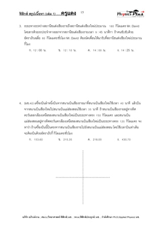 ฟิสิกส์ สรุปเนื้อหา (เล่ม 1) .….ครูแดง
อภิรัก อภิวงค์งาม ; ศษ.บ.(วิทยาศาสตร์-ฟิสิกส์) มช. , วท.ม.(ฟิสิกส์ประยุกต์) มช. , กาลังศึกษา Ph.D.(Applied Physics) มช.
15
3. ระยะทางระหว่างสถานีขนส่งเชียงรายถึงสถานีขนส่งเชียงใหม่ประมาณ 180 กิโลเมตร Mr. David
โดยสารด้วยรถประจาทางออกจากสถานีขนส่งเชียงรายเวลา 9 : 45 นาฬิกา ถ้าคนขับขับด้วย
อัตราเร็วเฉลี่ย 80 กิโลเมตร/ชั่วโมง Mr. David ต้องนัดเพื่อนให้มารับที่สถานีขนส่งเชียงใหม่ประมาณ
กี่โมง
ก. 12 : 00 น. ข. 12 : 10 น. ค. 14 : 00 น. ง. 14 : 25 น.
4. (มช.40) เครื่องบินลาหนึ่งบินจากสนามบินเชียงรายมาที่สนามบินเชียงใหม่ใช้เวลา 40 นาที แล้วบิน
จากสนามบินเชียงใหม่ไปสนามบินแม่ฮ่องสอนใช้เวลา 35 นาที ถ้าสนามบินเชียงรายอยู่ทางทิศ
ตะวันออกเฉียงเหนือของสนามบินเชียงใหม่เป็นระยะทางตรง 150 กิโลเมตร และสนามบิน
แม่ฮ่องสอนอยู่ทางทิศตะวันตกเฉียงเหนือของสนามบินเชียงใหม่เป็นระยะทางตรง 120 กิโลเมตร จง
หาว่า ถ้าเครื่องบินนี้บินตรงจากสนามบินเชียงรายไปยังสนามบินแม่ฮ่องสอน โดยใช้เวลาบินเท่าเดิม
จะต้องบินด้วยอัตราเร็วกี่ กิโลเมตร/ชั่วโมง
ก. 153.60 ข. 215.35 ค. 216.00 ง. 430.70
 