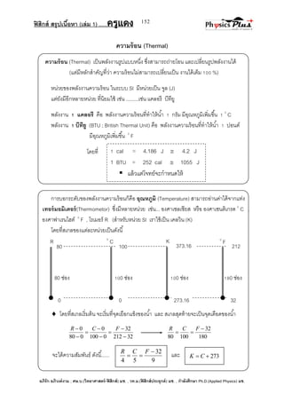 ฟิสิกส์ สรุปเนื้อหา (เล่ม 1) .….ครูแดง
อภิรัก อภิวงค์งาม ; ศษ.บ.(วิทยาศาสตร์-ฟิสิกส์) มช. , วท.ม.(ฟิสิกส์ประยุกต์) มช. , กาลังศึกษา Ph.D.(Applied Physics) มช.
152
212373.16100
R 0
C 0
FK
80
0 273.160 32
80 ช่อง 100 ช่อง 100 ช่อง 180 ช่อง
ความร้อน (Thermal)
ความร้อน (Thermal) เป็นพลังงานรูปแบบหนึ่ง ซึ่งสามารถถ่ายโอน และเปลี่ยนรูปพลังงานได้
(แต่มีหลักสาคัญที่ว่า ความร้อนไม่สามารถเปลี่ยนเป็น งานได้เต็ม 100 %)
หน่วยของพลังงานความร้อน ในระบบ SI มีหน่วยเป็น จูล (J)
แต่ยังมีอีกหลายหน่วย ที่นิยมใช้ เช่น .........เช่น แคลอรี บีทียู
พลังงาน 1 แคลอรี คือ พลังงานความร้อนที่ทาให้น้า 1 กรัม มีอุณหภูมิเพิ่มขึ้น 1 0
C
พลังงาน 1 บีทียู (BTU ; British Thermal Unit) คือ พลังงานความร้อนที่ทาให้น้า 1 ปอนด์
มีอุณหภูมิเพิ่มขึ้น 0
F
โดยที่
การบอกระดับของพลังงานความร้อนก็คือ อุณหภูมิ (Temperature) สามารถอ่านค่าได้จากแท่ง
เทอร์มอมิเตอร์(Thermometor) ซึ่งมีหลายหน่วย เช่น... องศาเซลเซียส หรือ องศาเซนติเกรด 0
C ,
องศาฟาเรนไฮต์ 0
F , โรเมอร์ R (สาหรับหน่วย SI เราใช้เป็น เคลวิน (K)
โดยที่สเกลของแต่ละหน่วยเป็นดังนี้
 โดยที่สเกลเริ่มต้น จะเริ่มที่จุดเยือกแข็งของน้า และ สเกลสุดท้ายจะเป็นจุดเดือดของน้า
32212
32
0100
0
080
0







 FCR
180
32
10080


FCR
จะได้ความสัมพันธ์ ดังนี้...... และ
1 cal = 4.186 J  4.2 J
1 BTU = 252 cal  1055 J
 แล้วแต่โจทย์จะกาหนดให้
9
32
54


FCR
273 CK
 