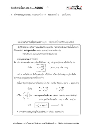 ฟิสิกส์ สรุปเนื้อหา (เล่ม 1) .….ครูแดง
อภิรัก อภิวงค์งาม ; ศษ.บ.(วิทยาศาสตร์-ฟิสิกส์) มช. , วท.ม.(ฟิสิกส์ประยุกต์) มช. , กาลังศึกษา Ph.D.(Applied Physics) มช.
153
T
Q
C



1. เพื่อช่วยลดปัญหาโลกร้อน ควรเปิดแอร์ที่ 77 0
F หรือเท่ากับกี่ 0
C และกี่ เคลวิน
ความร้อนกับการเปลี่ยนอุณหภูมิของสาร (อุณหภูมิเปลี่ยน แต่สถานะไม่เปลี่ยน)
เมื่อให้พลังงานความร้อนจานวนหนึ่งแก่สารแต่ละชนิด จะทาให้สารมีอุณหภูมิเพิ่มขึ้นต่างกัน
ซึ่งขึ้นอยู่กับค่า ความจุความร้อน (Heat Capacity) ของสารแต่ละชนิด
(ความสามารถ ในการเก็บกักความร้อนไว้ในตัวสาร)
ความจุความร้อน : C ของสาร
คือ อัตราส่วนของพลังงานความร้อนที่ให้กับสาร Q กับ อุณหภูมิของสารที่เปลี่ยนไป T
นั่นคือ ( หน่วย J/K ) หรือ Cal/g
แต่ถ้าสารชนิดเดียวกัน ซึ่งมีมวลต่างกัน แม้ได้รับความร้อนเท่ากัน แต่อุณหภูมิจะเพิ่มขึ้น
ไม่เท่ากัน (มวลน้อย อุณหภูมิจะเพิ่มมากกว่า)
ดังนั้น ถ้าต้องการเทียบกับสารที่มีมวลเท่ากัน คือ 1 กิโลกรัม ต้องหารด้วยมวล m ของสารด้วย
นั่นคือ
T
Q
mm
C


 .
1
T
Q
m
c


 .
1
ถ้าให้ค่า
m
C
c  ( c ; ความจุความร้อนจาเพาะของสาร Specific Heat Capacity )
(หน่วย จูล/กิโลกรัม.เคลวิน.....J/kg.K) หรือ Cal/g.0
C
จะได้ .................* QC
 ความยาก และปัญหาอยู่ที่หน่วย นะครับ ต้องcheck ให้สัมพันธ์กัน
TmcQ 
 