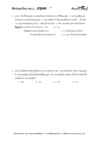 ฟิสิกส์ สรุปเนื้อหา (เล่ม 1) .….ครูแดง
อภิรัก อภิวงค์งาม ; ศษ.บ.(วิทยาศาสตร์-ฟิสิกส์) มช. , วท.ม.(ฟิสิกส์ประยุกต์) มช. , กาลังศึกษา Ph.D.(Applied Physics) มช.
155
2. (มช.41) วันหนึ่งในฤดูหนาว คนคนหนึ่งจะหายใจเข้าเอาอากาศที่มีอุณหภูมิ 22 องศาเซลเซียส และ
หายใจเอาอากาศออกด้วยอุณหภูมิ 37 องศาเซลเซียส ถ้าปริมาตรเฉลี่ยของการหายใจ 1 ครั้ง เป็น
100 ลูกบาศก์เซนติเมตร และใน 1 นาทีเขามีการหายใจ 10 ครั้ง จงหาปริมาณความร้อนในหน่วย
กิโลจูล ที่อากาศรับจากร่างกายในเวลา 1 วัน (27 kJ)
กาหนด ความหนาแน่นของอากาศ = 1.25 กิโลกรัม/ลูกบาศก์เมตร
ความจุความร้อนจาเพาะของอากาศ = 1000 จูล / กิโลกรัม.องสาเซลเซียส
3. (มช.53) เมื่อใช้กระติกต้มน้าไฟฟ้ าขนาด 240 โวลต์ และกาลัง 1,200 วัตต์ ต้มน้า 1 ลิตร จากอุณหภูมิ
40 องศาเซลเซียส จนถึงน้าเดือดพอดีที่อุณหภูมิ 100 องศาเซลเซียส จะใช้เวลากี่นาที ถ้ากระติกน้ามี
ประสิทธิภาพ 100 เปอร์เซ็นต์
ก. 0.83 ข. 3.5 ค. 17.5 ง. 21.0
 