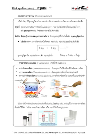 ฟิสิกส์ สรุปเนื้อหา (เล่ม 1) .….ครูแดง
อภิรัก อภิวงค์งาม ; ศษ.บ.(วิทยาศาสตร์-ฟิสิกส์) มช. , วท.ม.(ฟิสิกส์ประยุกต์) มช. , กาลังศึกษา Ph.D.(Applied Physics) มช.
157
สมดุลทางความร้อน (Thermal Equilibrium)
เมื่อนาวัตถุ ที่มีอุณหภูมิต่างกันมาแตะกัน หรือ มาผสมกัน จะเกิดการถ่ายโอนความร้อนขึ้น
โดยที่ พลังงานความร้อนจากวัตถุที่อุณหภูมิสูงกว่า จะถ่ายเทไปให้วัตถุที่มีอุณหภูมิต่ากว่า
เมื่อ อุณหภูมิเท่ากัน ก็จะหยุดการถ่ายโอนความร้อน
นั่นคือ วัตถุอยู่ในภาวะสมดุลทางความร้อน เรียกอุณหภูมิที่เท่ากันนั้นว่า อุณหภูมิสุดท้าย
 ใช้หลักการว่า ความร้อนอันหนึ่งที่ลดลง จะเท่ากับ ความร้อนของอีกอันที่เพิ่มขึ้น
............***
อุณหภูมิสูง  อุณหภูมิผสม  อุณหภูมิต่า น้าร้อน + น้าเย็น = น้าอุ่น
การถ่ายโอนความร้อน (Heat transfer) เกิดขึ้นได้ 3 แบบ คือ
 การนาความร้อน (Thermal conduction) ....โมเลกุลสารไม่ได้เคลื่อนที่ไปพร้อมความร้อน
 การพาความร้อน (Thermal convection)…..โมเลกุลสารเคลื่อนที่พาความร้อนไป
 การแผ่รังสีความร้อน (Thermal radiation)...ความร้อนเคลื่อนที่ไป ในรูปคลื่นแม่เหล็กไฟฟ้ า
วิธีการ ให้มีการถ่ายโอนความร้อนเกิดขึ้นกับระบบน้อยที่สุด เช่น..ใช้วัสดุที่มี ค่าการนาความร้อน
ต่า เช่น ใช้โฟม ไยหิน ฉนวนกันความร้อน หรือ การทาให้เป็นสุญญากาศ
 Qลด =  Qเพิ่ม
 