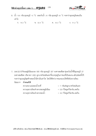 ฟิสิกส์ สรุปเนื้อหา (เล่ม 1) .….ครูแดง
อภิรัก อภิวงค์งาม ; ศษ.บ.(วิทยาศาสตร์-ฟิสิกส์) มช. , วท.ม.(ฟิสิกส์ประยุกต์) มช. , กาลังศึกษา Ph.D.(Applied Physics) มช.
158
6. น้า 100 กรัม อุณหภูมิ 10 0
C ผสมกับน้า 20 กรัม อุณหภูมิ 60 0
C จงหาว่าอุณหภูมิผสมเป็น
เท่าไร
ก. 18.3 0
C ข. 32.4 0
C ค. 43.3 0
C ง. 51.2 0
C
7. (มช.52) นาก้อนอลูมิเนียมมวล 500 กรัม อุณหภูมิ 327 องศาเซลเซียส จุ่มลงในน้าที่มีอุณหภูมิ 27
องศาเซลเซียส ปริมาตร 1,000 ลูกบาศก์เซนติเมตร ซึ่งบรรจุอยู่ในภาชนะที่เป็นฉนวน แล้วปล่อยทิ้งไว้
จงหาว่าอุณหภูมิสุดท้ายของน้ามีค่าเป็นเท่าใด โดยให้คิดว่าภาชนะฉนวนให้หรือรับความร้อน
น้อยมาก กาหนดให้
ความหนาแน่นของน้าคงที่ = 1 กรัมต่อลูกบาศก์เซนติเมตร
ความจุความร้อนจาเพาะของอลูมิเนียม = 0.9 กิโลจูล/กิโลกรัม.เคลวิน
ความจุความร้อนจาเพาะของน้า = 4.2 กิโลจูล/กิโลกรัม.เคลวิน
 