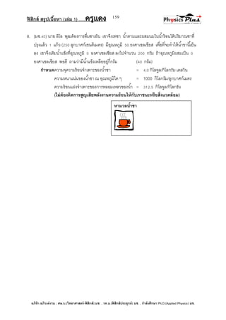 ฟิสิกส์ สรุปเนื้อหา (เล่ม 1) .….ครูแดง
อภิรัก อภิวงค์งาม ; ศษ.บ.(วิทยาศาสตร์-ฟิสิกส์) มช. , วท.ม.(ฟิสิกส์ประยุกต์) มช. , กาลังศึกษา Ph.D.(Applied Physics) มช.
159
8. (มช.40) นาย ลีโอ พุฒต้องการดื่มชาเย็น เขาจึงเทชา น้าตามและผสมนมในน้าร้อนได้ปริมาณชาที่
ปรุงแล้ว 1 แก้ว (250 ลูกบาศก์เซนติเมตร) มีอุณหภูมิ 50 องศาเซลเซียส เพื่อที่จะทาให้น้าชานี้เย็น
ลง เขาจึงเติมน้าแข็งที่อุณหภูมิ 0 องศาเซลเซียส ลงไปจานวน 200 กรัม ถ้าอุณหภูมิผสมเป็น 0
องศาเซลเซียส พอดี ถามว่ามีน้าแข็งเหลืออยู่กี่กรัม (40 กรัม)
กาหนดความจุความร้อนจาเพาะของน้าชา = 4.0 กิโลจูล/กิโลกรัม เคลวิน
ความหนาแน่นของน้าชา ณ อุณหภูมิใด ๆ = 1000 กิโลกรัม/ลูกบาศก์เมตร
ความร้อนแฝงจาเพาะของการหลอมเหลวของน้า = 312.5 กิโลจูล/กิโลกรัม
(ไม่ต้องคิดการสูญเสียพลังงานความร้อนให้กับภาชนะหรือสิ่งแวดล้อม)
หามวลน้าชา
 