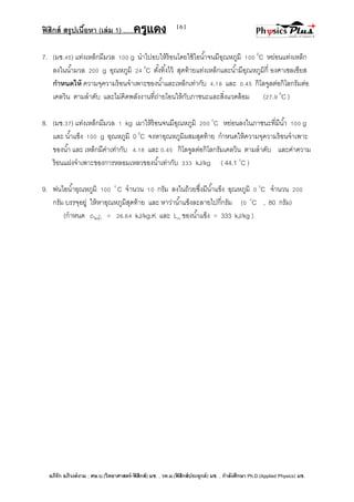 ฟิสิกส์ สรุปเนื้อหา (เล่ม 1) .….ครูแดง
อภิรัก อภิวงค์งาม ; ศษ.บ.(วิทยาศาสตร์-ฟิสิกส์) มช. , วท.ม.(ฟิสิกส์ประยุกต์) มช. , กาลังศึกษา Ph.D.(Applied Physics) มช.
161
7. (มช.45) แท่งเหล็กมีมวล 100 g นาไปอบให้ร้อนโดยใช้ไอน้าจนมีอุณหภูมิ 100 0
C หย่อนแท่งเหล็ก
ลงในน้ามวล 200 g อุณหภูมิ 24 0
C ตั้งทิ้งไว้ สุดท้ายแท่งเหล็กและน้ามีอุณหภูมิกี่ องศาเซลเซียส
กาหนดให้ ความจุความร้อนจาเพาะของน้าและเหล็กเท่ากับ 4.18 และ 0.45 กิโลจูลต่อกิโลกรัมต่อ
เคลวิน ตามลาดับ และไม่คิดพลังงานที่ถ่ายโอนให้กับภาชนะและสิ่งแวดล้อม (27.9 0
C )
8. (มช.37) แท่งเหล็กมีมวล 1 kg เผาให้ร้อนจนมีอุณหภูมิ 200 0
C หย่อนลงในภาชนะที่มีน้า 100 g
และ น้าแข็ง 100 g อุณหภูมิ 0 0
C จงหาอุณหภูมิผสมสุดท้าย กาหนดให้ความจุความร้อนจาเพาะ
ของน้า และ เหล็กมีค่าเท่ากับ 4.18 และ 0.45 กิโลจูลต่อกิโลกรัมเคลวิน ตามลาดับ และค่าความ
ร้อนแฝงจาเพาะของการหลอมเหลวของน้าเท่ากับ 333 kJ/kg ( 44.1 0
C )
9. พ่นไอน้าอุณหภูมิ 100 0
C จานวน 10 กรัม ลงในถ้วยซึ่งมีน้าแข็ง อุณหภูมิ 0 0
C จานวน 200
กรัม บรรจุอยู่ ให้หาอุณหภูมิสุดท้าย และ หาว่าน้าแข็งละลายไปกี่กรัม (0 0
C , 80 กรัม)
(กาหนด cไอน้า = 26.64 kJ/kg.K และ Lm ของน้าแข็ง = 333 kJ/kg )
 