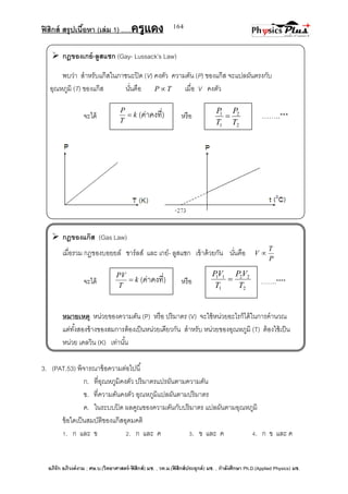 ฟิสิกส์ สรุปเนื้อหา (เล่ม 1) .….ครูแดง
อภิรัก อภิวงค์งาม ; ศษ.บ.(วิทยาศาสตร์-ฟิสิกส์) มช. , วท.ม.(ฟิสิกส์ประยุกต์) มช. , กาลังศึกษา Ph.D.(Applied Physics) มช.
164
 กฎของเกย์-ลูสแซก (Gay- Lussack’s Law)
พบว่า สาหรับแก๊สในภาชนะปิด (V) คงตัว ความดัน (P) ของแก๊ส จะแปลผันตรงกับ
อุณหภูมิ (T) ของแก๊ส นั่นคือ TP  เมื่อ V คงตัว
จะได้ หรือ ……..***
 กฎของแก๊ส (Gas Law)
เมื่อรวม กฎของบอยยล์ ชาร์ลส์ และ เกย์- ลูสแซก เข้าด้วยกัน นั่นคือ
P
T
V 
จะได้ หรือ ……..****
หมายเหตุ หน่วยของความดัน (P) หรือ ปริมาตร (V) จะใช้หน่วยอะไรก็ได้ในการคานวณ
แต่ทั้งสองข้างของสมการต้องเป็นหน่วยเดียวกัน สาหรับ หน่วยของอุณหภูมิ (T) ต้องใช้เป็น
หน่วย เคลวิน (K) เท่านั้น
3. (PAT.53) พิจารณาข้อความต่อไปนี้
ก. ที่อุณหภูมิคงตัว ปริมาตรแปรผันตามความดัน
ข. ที่ความดันคงตัว อุณหภูมิแปลผันตามปริมาตร
ค. ในระบบปิด ผลคูณของความดันกับปริมาตร แปลผันตามอุณหภูมิ
ข้อใดเป็นสมบัติของแก๊สอุดมคติ
1. ก และ ข 2. ก และ ค 3. ข และ ค 4. ก ข และ ค
k
T
PV
 (ค่าคงที่)
2
22
1
11
T
VP
T
VP

k
T
P
 (ค่าคงที่)
2
2
1
1
T
P
T
P

 