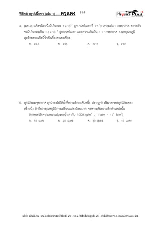 ฟิสิกส์ สรุปเนื้อหา (เล่ม 1) .….ครูแดง
อภิรัก อภิวงค์งาม ; ศษ.บ.(วิทยาศาสตร์-ฟิสิกส์) มช. , วท.ม.(ฟิสิกส์ประยุกต์) มช. , กาลังศึกษา Ph.D.(Applied Physics) มช.
165
4. (มช.45) แก๊สชนิดหนึ่งมีปริมาตร 1 x 10- 3
ลูกบาศก์เมตร ที่ 27 0
C ความดัน 1 บรรยากาศ ขยายตัว
ขนมีปริมาตรเป็น 1.5 x 10- 3
ลูกบาศก์เมตร และความดันเป็น 1.1 บรรยากาศ จงหาอุณหภูมิ
สุดท้ายของแก๊สนี้ว่าเป็นกี่องศาเซลเซียส
ก. 49.5 ข. 495 ค. 22.2 ง. 222
5. ลูกโป่งบรรจุอากาศ ถูกนาลงไปใต้น้าที่ความลึกระดับหนึ่ง ปรากฏว่า ปริมาตรของลูกโป่งลดลง
ครึ่งหนึ่ง ถ้าถือว่าอุณหภูมิมีการเปลี่ยนแปลงน้อยมาก จงหาระดับความลึกตาแหน่งนั้น
(กาหนดให้ ความหนาแน่นของน้าเท่ากับ 1000 kg/m3
, 1 atm = 105
N/m2
)
ก. 10 เมตร ข. 20 เมตร ค. 30 เมตร ง. 40 เมตร
 