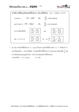 ฟิสิกส์ สรุปเนื้อหา (เล่ม 1) .….ครูแดง
อภิรัก อภิวงค์งาม ; ศษ.บ.(วิทยาศาสตร์-ฟิสิกส์) มช. , วท.ม.(ฟิสิกส์ประยุกต์) มช. , กาลังศึกษา Ph.D.(Applied Physics) มช.
168
หากมีการเปลี่ยนแปลงของแก๊สในระบบ เช่น แก๊สรั่วออก (แบบ 2 states) 2 สภาวะ
จากสมการ nRTPV  หรือ R
nT
PV
 (constant)
และจากสมการ TNkPV B หรือ Bk
NT
PV
 (constant)
สามารถเขียนได้เป็น และ
และ mNn  จาก
V
m

7. (En.36) ภาชนะปิดที่มีปริมาตร 4.15 ลูกบาศก์เมตร บรรจุก๊าซที่มีความดัน 6 x 104
นิวตัน/ตาราง
เมตร ที่อุณหภูมิ 27 องศาเซลเซียส ถ้าปล่อยให้ก๊าซนี้รั่วออกจากภาชนะจนความดันเหลือ
4
1
ของ
ความดันเดิมและอุณหภูมิเท่าเดิม จงหาจานวนโมลของก๊าซที่รั่วออกไป
(กาหนดให้ R = 8.3 J/mol.K) (75 โมล)
22
22
11
11
TN
VP
TN
VP

22
22
11
11
Tn
VP
Tn
VP

22
2
11
1
T
P
T
P


22
22
11
11
Tm
VP
Tm
VP

 