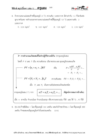 ฟิสิกส์ สรุปเนื้อหา (เล่ม 1) .….ครูแดง
อภิรัก อภิวงค์งาม ; ศษ.บ.(วิทยาศาสตร์-ฟิสิกส์) มช. , วท.ม.(ฟิสิกส์ประยุกต์) มช. , กาลังศึกษา Ph.D.(Applied Physics) มช.
169
8. ถ้าความหนาแน่นของก๊าซที่อุณหภูมิ 27 0
C ความดัน 1 บรรยากาศ มีค่าเท่ากับ 1.3 กิโลกรัมต่อ
ลูกบาศก์เมตร จงคานวณหาความหนาแน่นของก๊าซนี้ที่อุณหภูมิ 127 0
C และความดัน 2
บรรยากาศ
ก. 0.55 kg/m3
ข. 0.81 kg/m3
ค. 1.95 kg/m3
ง. 2.35 kg/m3
 การคานวณแก๊สผสมที่ไม่ทาปฏิกิริยาเคมีกัน (หาอุณหภูมิผสม)
โดยที่ P V และ T เป็น ความดันรวม ปริมาตรรวม และ อุณหภูมิรวมของแก็ส
 RTnnPV ...21  หรือ ...21

V
RTn
V
RTn
P
= P1 + P2 +…
  TkNNPV B...21  ความดันผสม PV = P1 V1 + P2V2 +…
เมื่อ P1 และ P2 เป็นความดันย่อยของแก๊สแต่ละชนิด
หาอุณหภูมิผสม ( T ) จาก (พิสูจน์จากสมการข้างต้น)
เมื่อ n อาจเป็น จานวนโมล จานวนโมเลกุล หรือ ความหนาแน่น ก็ได้ และ ใช้ 0
C , K ก็ได้
9. (En.33) ก๊าซฮีเลียม 1 โมล ที่อุณหภูมิ 300 เคลวิน ผสมกับก๊าซอาร์กอน 3 โมล ที่อุณหภูมิ 400
เคลวิน ก๊าซผสมจะมีอุณหภูมิเท่าไรในหน่วยเคลวิน (375)
...2211  TnTnnT
 