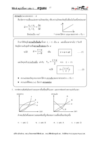ฟิสิกส์ สรุปเนื้อหา (เล่ม 1) .….ครูแดง
อภิรัก อภิวงค์งาม ; ศษ.บ.(วิทยาศาสตร์-ฟิสิกส์) มช. , วท.ม.(ฟิสิกส์ประยุกต์) มช. , กาลังศึกษา Ph.D.(Applied Physics) มช.
17
v
t
3
ระยะทาง ความเร่ง
เวลา เวลา
1
4
2
A
D
C
B
ความเร่ง (acceleration) ; a

คือ อัตราการเปลี่ยนแปลงความเร็วของวัตถุ หรือ ความเร็วของวัตถุที่เปลี่ยนไปในหนึ่งหน่วยเวลา
t
v
tt
vv
a






12
12
มีหน่วยเป็น m/s2
** อาจหาได้จาก slope ของกราฟ v กับ t
ถ้าเราให้วัตถุมี ความเร็วเริ่มต้น ที่เวลา t1 = 0 เป็น u และเมื่อเวลาผ่านไป t วินาที
วัตถุมีความเร็วสุดท้ายหรือความเร็วปลาย เป็น v
จะได้
0


t
uv
a

หรือ …….(1)
และวัตถุจะมี ความเร็วเฉลี่ย เท่ากับ
2
uv
vav

 จาก S = v t
จะได้ t
uv
S .
2





 
 ……..(2)
 ความเร่งของวัตถุ สามารถหาได้จาก ความชัน ของกราฟ ระหว่าง v กับ t
 ความเร่งที่ติดลบ (-a) เรียกว่า ความหน่วง
7. กราฟความสัมพันธ์ระหว่างระยะทางที่เคลื่อนที่กับเวลา และกราฟระหว่างความเร่งกับเวลา
คาตอบข้อใดที่แสดงความสอดคล้องที่ถูกต้องของการเคลื่อนที่ของวัตถุหนึ่ง
ก. 1 และ C ข. 2 และ B ค. 3 และ A ง. 4 และ D
atuv 
 