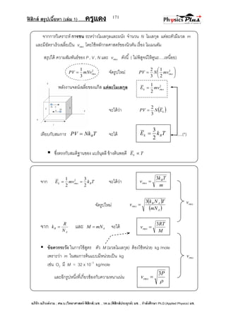 ฟิสิกส์ สรุปเนื้อหา (เล่ม 1) .….ครูแดง
อภิรัก อภิวงค์งาม ; ศษ.บ.(วิทยาศาสตร์-ฟิสิกส์) มช. , วท.ม.(ฟิสิกส์ประยุกต์) มช. , กาลังศึกษา Ph.D.(Applied Physics) มช.
171
rmsv
rmsv
2
2
1
rmsk mvE 
จากการวิเคราะห์ การชน ระหว่างโมเลกุลและผนัง จานวน N โมเลกุล แต่ละตัวมีมวล m
และมีอัตราเร็วเฉลี่ยเป็น rmsv โดยใช้หลักกลศาสตร์ของนิวตัน เรื่อง โมเมนตัม
สรุปได้ ความสัมพันธ์ของ P , V , N และ rmsv ดังนี้ ( ไม่พิสูจน์ให้ดูนะ….เหนื่อย)
2
3
1
rmsmNvPV  จัดรูปใหม่ 





 2
2
1
3
2
rmsmvNPV
พลังงานจลน์เฉลี่ยของแก๊ส แต่ละโมเลกุล
จะได้ว่า  kENPV
3
2

เทียบกับสมการ TNkPV B จะได้ ......(*)
 ซึ่งตรงกับสมติฐานของ แบร์นุลลี ข้างต้นพอดี TEk 
จาก TkmvE Brmsk
2
3
2
1 2
 จะได้ว่า
จัดรูปใหม่
 
 A
AB
rms
mN
TNk
v
3

จาก
A
B
N
R
k  และ AmNM  จะได้
 ข้อควรระวัง ในการใช้สูตร ตัว M (มวลโมเลกุล) ต้องใช้หน่วย kg /mole
เพราะว่า m ในสมการต้นแบบมีหน่วยเป็น kg
เช่น O2 มี M = 32 x 10- 3
kg/mole
และอีกรูปหนึ่งที่เกี่ยวข้องกับความหนาแน่น
TkE Bk
2
3

m
Tk
v B
rms
3

M
RT
vrms
3


P
vrms
3

 