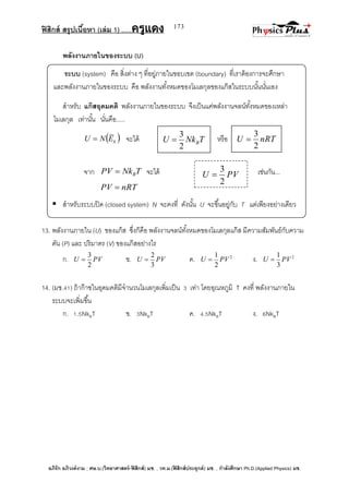 ฟิสิกส์ สรุปเนื้อหา (เล่ม 1) .….ครูแดง
อภิรัก อภิวงค์งาม ; ศษ.บ.(วิทยาศาสตร์-ฟิสิกส์) มช. , วท.ม.(ฟิสิกส์ประยุกต์) มช. , กาลังศึกษา Ph.D.(Applied Physics) มช.
173
พลังงานภายในของระบบ (U)
ระบบ (system) คือ สิ่งต่าง ๆ ที่อยู่ภายในขอบเขต (boundary) ที่เราต้องการจะศึกษา
และพลังงานภายในของระบบ คือ พลังงานทั้งหมดของโมเลกุลของแก๊สในระบบนั้นนั่นเอง
สาหรับ แก๊สอุดมคติ พลังงานภายในของระบบ จึงเป็นแค่พลังงานจลน์ทั้งหมดของเหล่า
โมเลกุล เท่านั้น นั่นคือ.....
 kENU  จะได้ หรือ
จาก TNkPV B จะได้ เช่นกัน...
nRTPV 
 สาหรับระบบปิด (closed system) N จะคงที่ ดังนั้น U จะขึ้นอยู่กับ T แต่เพียงอย่างเดียว
13. พลังงานภายใน (U) ของแก็ส ซึ่งก็คือ พลังงานจลน์ทั้งหมดของโมเลกุลแก๊ส มีความสัมพันธ์กับความ
ดัน (P) และ ปริมาตร (V) ของแก๊สอย่างไร
ก. PVU
2
3
 ข. PVU
3
2
 ค. 2
2
1
PVU  ง. 2
3
1
PVU 
14. (มช.41) ถ้าก๊าซในอุดมคติมีจานวนโมเลกุลเพิ่มเป็น 3 เท่า โดยอุณหภูมิ T คงที่ พลังงานภายใน
ระบบจะเพิ่มขึ้น
ก. 1.5NkBT ข. 3NkBT ค. 4.5NkBT ง. 6NkBT
TNkU B
2
3
 nRTU
2
3

PVU
2
3

 