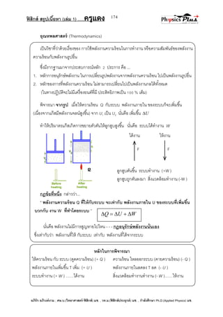 ฟิสิกส์ สรุปเนื้อหา (เล่ม 1) .….ครูแดง
อภิรัก อภิวงค์งาม ; ศษ.บ.(วิทยาศาสตร์-ฟิสิกส์) มช. , วท.ม.(ฟิสิกส์ประยุกต์) มช. , กาลังศึกษา Ph.D.(Applied Physics) มช.
174
ได้งาน ให้งาน
F F
อุณหพลศาสตร์ (Thermodynamics)
เป็นวิชาที่ว่าด้วยเรื่องของ การใช้พลังงานความร้อนในการทางาน หรือความสัมพันธ์ของพลังงาน
ความร้อนกับพลังงานรูปอื่น
ซึ่งมีรากฐานมาจากประสบการณ์หลัก 2 ประการ คือ ...
1. หลักการอนุรักษ์พลังงาน ในการเปลี่ยนรูปพลังงานจากพลังงานความร้อน ไปเป็นพลังงานรูปอื่น
2. หลักของการที่พลังงานความร้อน ไม่สามารถเปลี่ยนไปเป็นพลังงานกลได้ทั้งหมด
(ในทางปฏิบัติจะไม่มีเครื่องยนต์ที่มี ประสิทธิภาพเป็น 100 % เต็ม)
พิจารณา จากรูป เมื่อให้ความร้อน Q กับระบบ พลังงานภายใน ของระบบก็จะเพิ่มขึ้น
(เนื่องจากแก๊สมีพลังงานจลน์สูงขึ้น) จาก U1 เป็น U2 นั่นคือ เพิ่มขึ้น U
ทาให้ปริมาตรแก๊สเกิดการขยายตัวดันให้ลูกสูบสูงขึ้น นั่นคือ ระบบได้ทางาน W
กฎข้อที่หนึ่ง กล่าวว่า...
‚ พลังงานความร้อน Q ที่ให้กับระบบ จะเท่ากับ พลังงานภายใน U ของระบบที่เพิ่มขึ้น
บวกกับ งาน W ที่ทาโดยระบบ ‛
นั่นคือ พลังงานไม่มีการสูญหายไปไหน - - - กฎอนุรักษ์พลังงานนั่นเอง
ซึ่งเท่ากับว่า พลังงานที่ให้ กับระบบ เท่ากับ พลังงานที่ได้จากระบบ
หลักในการพิจารณา
ให้ความร้อน กับ ระบบ (ดูดความร้อน) (+ Q ) ความร้อน ไหลออกระบบ (คายความร้อน) (- Q )
พลังงานภายในเพิ่มขึ้น T เพิ่ม (+ U ) พลังงานภายในลดลง T ลด (- U )
ระบบทางาน (+ W ) ……ได้งาน สิ่งแวดล้อมทางานทางาน (- W )……ให้งาน
WUQ 
ลูกสูบดันขึ้น ระบบทางาน (+W )
ลูกสูบถูกดันลงมา สิ่งแวดล้อมทางาน (-W )
 