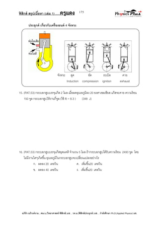 ฟิสิกส์ สรุปเนื้อหา (เล่ม 1) .….ครูแดง
อภิรัก อภิวงค์งาม ; ศษ.บ.(วิทยาศาสตร์-ฟิสิกส์) มช. , วท.ม.(ฟิสิกส์ประยุกต์) มช. , กาลังศึกษา Ph.D.(Applied Physics) มช.
175
ประยุกต์ เกี่ยวกับเครื่องยนต์ 4 จังหวะ
จังหวะ ดูด อัด ระเบิด คาย
Induction compression ignition exhaust
15. (PAT.53) กระบอกสูบบรรจุแก๊ส 2 โมล เมื่อลดอุณหภูมิลง 20 องศาเซลเซียส แก๊สจะคาย ความร้อน
150 จูล กระบอกสูบให้งานกี่จูล (ใช้ R = 8.3 ) (348 J)
16. (PAT.53) กระบอกสูบบรรจุแก๊สอุดมคติ จานวน 5 โมล ถ้ากระบอกสูบได้รับความร้อน 2493 จูล โดย
ไม่มีงานใดๆเกิดขึ้น อุณหภูมิในกระบอกสูบจะเปลี่ยนแปลงอย่างไร
ก. ลดลง 20 เคลวิน ค. เพิ่มขึ้น20 เคลวิน
ข. ลดลง 40 เคลวิน ง. เพิ่มขึ้น20 เคลวิน
 