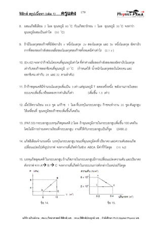ฟิสิกส์ สรุปเนื้อหา (เล่ม 1) .….ครูแดง
อภิรัก อภิวงค์งาม ; ศษ.บ.(วิทยาศาสตร์-ฟิสิกส์) มช. , วท.ม.(ฟิสิกส์ประยุกต์) มช. , กาลังศึกษา Ph.D.(Applied Physics) มช.
179
8. ผสมแก๊สฮีเลียม 2 โมล อุณหภูมิ 60 0
C กับแก๊สอาร์กอน 1 โมล อุณหภูมิ 30 0
C จงหาว่า
อุณหภูมิผสมเป็นเท่าใด (50 0
C)
9. ถ้ามีโมเลกุลของก๊าซที่มีอัตราเร็ว v หนึ่งโมเลกุล 2v สองโมเลกุล และ 3v หนึ่งโมเลกุล อัตราเร็ว
รากที่สองของกาลังสองเฉลี่ยของโมเลกุลของก๊าซทั้งหมดมีค่าเท่าไร (2.1 v )
10. (En.42) จงหาว่าก๊าซไนโตรเจนที่อุณหภูมิเท่าใด ที่ค่าค่าเฉลี่ยของกาลังสองของอัตราเร็วโมเลกุล
เท่ากับของก๊าซออกซิเจนที่อุณหภูมิ 47 0
C (กาหนดให้ น้าหนักโมเลกุลของไนโตรเจน และ
ออกซิเจน เท่ากับ 28 และ 32 ตามลาดับ)
11. ถ้าก๊าซอุดมคติมีจานวนโมเลกุลเพิ่มเป็น 3 เท่า แต่อุณหภูมิ T ลดลงครึ่งหนึ่ง พลังงานภายในของ
ระบบจะเพิ่มขึ้น หรือลดลงจากค่าเดิมกี่เท่า (เพิ่มขึ้น 1.5 เท่า)
12. เมื่อให้ความร้อน 69.9 จูล แก่ก๊าซ 1 โมล ที่บรรจุในกระบอกสูบ ก๊าซจะทางาน 20 จูล ดันลูกสูบ
ให้เคลื่อนที่ อุณหภูมิของก๊าซจะเพิ่มขึ้นกี่เคลวิน
13. (PAT.53) กระบอกสูบบรรจุแก๊สอุดมคติ 2 โมล ถ้าอุณหภูมิภายในกระบอกสูบเพิ่มขึ้น 100 เคลวิน
โดยไม่มีการถ่ายเทความร้อนที่กระบอกสูบ งานที่ให้กับกระบอกสูบเป็นกี่จูล (2490 J)
14. แก็สฮีเลียมจานวนหนึ่ง บรรจุในกระบอกสูบ ขณะที่อุณหภูมิคงที่ ปริมาตร และความดันของแก๊ส
เปลี่ยนแปลงไปดังรูปกราฟ จงหางานที่แก๊สทาในช่วง ABCA มีค่ากี่กิโลจูล (15 kJ)
15. บรรจุแก๊สอุดมคติ ในกระบอกสูบ ถ้าแก๊สภายในกระบอกสูบมีการเปลี่ยนแปลงความดัน และปริมาตร
ดังกราฟ จาก A B  C จงหางานที่แก๊สทาในกระบวนการดังกล่าวในหน่วยกิโลจูล
ข้อ 14. ข้อ 15.
 