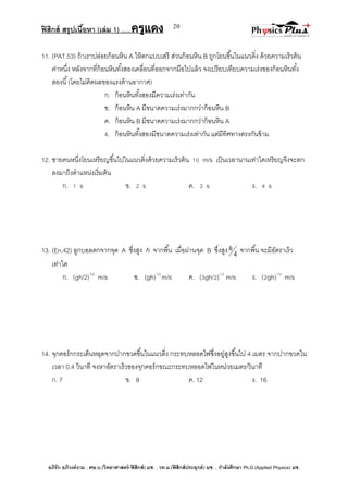 ฟิสิกส์ สรุปเนื้อหา (เล่ม 1) .….ครูแดง
อภิรัก อภิวงค์งาม ; ศษ.บ.(วิทยาศาสตร์-ฟิสิกส์) มช. , วท.ม.(ฟิสิกส์ประยุกต์) มช. , กาลังศึกษา Ph.D.(Applied Physics) มช.
20
11. (PAT.53) ถ้าเราปล่อยก้อนหิน A ให้ตกแบบเสรี ส่วนก้อนหิน B ถูกโยนขึ้นในแนวดิ่ง ด้วยความเร็วต้น
ค่าหนึ่ง หลังจากที่ก้อนหินทั้งสองเคลื่อนที่ออกจากมือไปแล้ว จงเปรียบเทียบความเร่งของก้อนหินทั้ง
สองนี้(โดยไม่คิดผลของแรงต้านอากาศ)
ก. ก้อนหินทั้งสองมีความเร่งเท่ากัน
ข. ก้อนหิน A มีขนาดความเร่งมากกว่าก้อนหิน B
ค. ก้อนหิน B มีขนาดความเร่งมากกว่าก้อนหิน A
ง. ก้อนหินทั้งสองมีขนาดความเร่งเท่ากัน แต่มีทิศทางตรงกันข้าม
12. ชายคนหนึ่งโยนเหรียญขึ้นไปในแนวดิ่งด้วยความเร็วต้น 10 m/s เป็นเวลานานเท่าใดเหรียญจึงจะตก
ลงมาถึงตาแหน่งเริ่มต้น
ก. 1 s ข. 2 s ค. 3 s ง. 4 s
13. (En.42) ลูกบอลตกจากจุด A ซึ่งสูง h จากพื้น เมื่อผ่านจุด B ซึ่งสูง 4
h จากพื้น จะมีอัตราเร็ว
เท่าใด
ก. (gh/2)1/2
m/s ข. (gh)1/2
m/s ค. (3gh/2)1/2
m/s ง. (2gh)1/2
m/s
14. จุกคอร์กกระเด็นหลุดจากปากขวดขึ้นในแนวดิ่ง กระทบหลอดไฟซึ่งอยู่สูงขึ้นไป 4 เมตร จากปากขวดใน
เวลา 0.4 วินาที จงหาอัตราเร็วของจุกคอร์กขณะกระทบหลอดไฟในหน่วยเมตร/วินาที
ก. 7 ข. 8 ค. 12 ง. 16
 