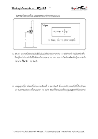 ฟิสิกส์ สรุปเนื้อหา (เล่ม 1) .….ครูแดง
อภิรัก อภิวงค์งาม ; ศษ.บ.(วิทยาศาสตร์-ฟิสิกส์) มช. , วท.ม.(ฟิสิกส์ประยุกต์) มช. , กาลังศึกษา Ph.D.(Applied Physics) มช.
21
ในกรณี ที่โยนวัตถุขึ้นไป แล้ววัตถุตกลงมาต่ากว่าตาแหน่งเดิม
15. (มช.41) เด็กคนหนึ่งโยนก้อนหินขึ้นไปในแนวดิ่ง ด้วยอัตราเร็วต้น 10 เมตร/วินาที ก้อนหินตกถึงพื้น
ซึ่งอยู่ต่ากว่าตาแหน่งมือที่กาลังโยนเป็นระยะทาง 15 เมตร จงหาว่าก้อนหินเคลื่อนที่อยู่ในอากาศเป็น
เวลานาน กี่วินาที (3 วินาที)
16. บอลลูนลูกหนึ่งกาลังลอยขึ้นด้วยความเร็วคงที่ 5 เมตร/วินาที เมื่อลอยไปถึงระยะหนึ่งก็ทิ้งก้อนหินลง
มา พบว่าก้อนหินตกถึงพื้นดินในเวลา 10 วินาที ขณะที่ทิ้งก้อนหินนั้นบอลลูนอยู่สูงจากพื้นดินเท่าไร
ใช้สูตร
S ติดลบ เนื่องจาก มีทิศทางลงสู่พื้น
2
2
1
gtuts 
 