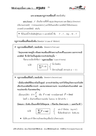ฟิสิกส์ สรุปเนื้อหา (เล่ม 1) .….ครูแดง
อภิรัก อภิวงค์งาม ; ศษ.บ.(วิทยาศาสตร์-ฟิสิกส์) มช. , วท.ม.(ฟิสิกส์ประยุกต์) มช. , กาลังศึกษา Ph.D.(Applied Physics) มช.
26
นิ่ง (ไม่ขยับ)
มีความเร็วคงที่ (ความเร่ง a

= 0 )
แรง F

มีหน่วย (kg.m/s2
)
ซึ่งเรียกอีกอย่างว่า นิวตัน (N)
แรง มวลและกฎการเคลื่อนที่ (ของนิวตัน)
แรง (Force) ; F

เป็นปริมาณที่มีทั้ง ขนาด (Magnitude) และ ทิศทาง (Direction)
(ปริมาณเวกเตอร์) การรวมแรงหลาย ๆ แรงให้เป็นแรงเดียว (แรงลัพธ์) จึงต้องรวมแบบ
เวกเตอร์ (เวกเตอร์ลัพธ์) เช่นกัน
กฎการเคลื่อนที่ของนิวตัน (Newton ’s Law of Motion)
 กฎการเคลื่อนที่ข้อที่ 1 ของนิวตัน (Newton’s First Law)
‚ วัตถุจะคงสภาพอยู่นิ่ง หรือสภาพเคลื่อนที่ด้วยความเร็วคงที่ในแนวตรง นอกจากจะมี
แรงลัพธ์ ซึ่ง มีค่าไม่เป็นศูนย์มากระทาต่อวัตถุนั้น ‛
ซึ่งสามารถเรียกอีกชื่อว่า “ กฎความเฉื่อย ” (Law of Inertia)
จะได้
 กฎการเคลื่อนที่ข้อที่ 2 ของนิวตัน (Newton’s Second Law)
‚ เมื่อมีแรงลัพธ์ที่มีขนาดไม่เป็นศูนย์ มากระทาต่อวัตถุ จะทาให้วัตถุเกิดความเร่งในทิศ
เดียวกับแรงลัพธ์ที่มากระทา และขนาดของความเร่ง จะแปรผันตรงกับแรงลัพธ์ และ
จะแปรผกผัน กับมวลของวัตถุ ”
เมื่อรวมจะได้ว่า
m
F
a


 หรือ amF

 จากคณิตศาสตร์ akmF


โดยที่ k เป็นค่าคงที่ของการแปรผัน ในระบบ SI มีค่าเท่ากับ 1
(โดยแรง 1 นิวตัน เป็นแรงที่ทาให้วัตถุมวล 1 กิโลกรัม เกิดความเร่ง 1 เมตร/วินาที 2
)
จะได้
 นั่นคือ แรง ทาให้ความเร็วของวัตถุเปลี่ยนไป (เกิดความเร่ง)
 ซึ่งในบทนี้จาเป็นต้องรู้จักแรง 5 แรง ต่อไปนี้ คือ F , f , mg , N , T
  0F

  amF

 