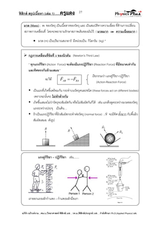 ฟิสิกส์ สรุปเนื้อหา (เล่ม 1) .….ครูแดง
อภิรัก อภิวงค์งาม ; ศษ.บ.(วิทยาศาสตร์-ฟิสิกส์) มช. , วท.ม.(ฟิสิกส์ประยุกต์) มช. , กาลังศึกษา Ph.D.(Applied Physics) มช.
27
เรียกรวมว่า แรงคู่กิริยา-ปฏิกิริยา
(Action-Reaction Force)
มวล (Mass) ; m ของวัตถุ เป็นเนื้อสารของวัตถุ และ เป็นสมบัติทางความเฉื่อย ที่ต้านการเปลี่ยน
สภาพการเคลื่อนที่ โดยจะพยายามรักษาสภาพเดิมของมันไว้ ( มวลมาก ความเฉื่อยมาก )
 มวล (m) เป็นปริมาณสเกลาร์ มีหน่วยเป็น กิโลกรัม (kg) *
 กฎการเคลื่อนที่ข้อที่ 3 ของนิวตัน (Newton’s Third Law)
‚ ทุกแรงกิริยา (Action Force) จะต้องมีแรงปฏิกิริยา (Reaction Force) ที่มีขนาดเท่ากัน
และทิศตรงกันข้ามเสมอ”
จะได้
 เป็นแรงที่เกิดขึ้นพร้อมกัน กระทาบนวัตถุคนละชนิด (these forces act on different bodies)
เพราะฉะนั้นจะ ไม่หักล้างกัน
 เกิดขึ้นเสมอไม่ว่าวัตถุจะสัมผัสกัน หรือไม่สัมผัสกันก็ได้ เช่น แรงดึงดูดระหว่างมวลของวัตถุ
แรงระหว่างประจุ เป็นต้น…
 ถ้าเป็นแรงปฏิกิริยาที่ผิวสัมผัสกระทาต่อวัตถุ (normal force) ;N

จะมีทิศ ตั้งฉาก กับพื้นผิว
สัมผัสเสมอ ดังรูป
แรงคู่กิริยา – ปฏิกิริยา เช่น.......
เราออกแรงผลักกาแพง – กาแพงผลักมือเรา
BAAB FF


 