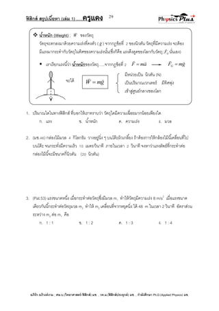 ฟิสิกส์ สรุปเนื้อหา (เล่ม 1) .….ครูแดง
อภิรัก อภิวงค์งาม ; ศษ.บ.(วิทยาศาสตร์-ฟิสิกส์) มช. , วท.ม.(ฟิสิกส์ประยุกต์) มช. , กาลังศึกษา Ph.D.(Applied Physics) มช.
29
มีหน่วยเป็น นิวตัน (N)
เป็นปริมาณเวกเตอร์ มีทิศพุ่ง
เข้าสู่ศูนย์กลางของโลก
 น้าหนัก (Weight) ; W

ของวัตถุ
วัตถุจะตกลงมาด้วยความเร่งที่คงตัว ( g

) จากกฎข้อที่ 2 ของนิวตัน วัตถุที่มีความเร่ง จะต้อง
มีแรงมากระทากับวัตถุในทิศของความเร่งนั้น(ซึ่งก็คือ แรงดึงดูดของโลกกับวัตถุ; GF

นั่นเอง)
 เราเรียกแรงนี้ว่า น้าหนักของวัตถุ…..จากกฎข้อที่ 2 amF

 gmFG


จะได้
1. ปริมาณใดในทางฟิสิกส์ ที่บอกให้เราทราบว่า วัตถุใดมีความเฉื่อยมากน้อยเพียงใด
ก. แรง ข. น้าหนัก ค. ความเร่ง ง. มวล
2. (มช.46) กล่องไม้มวล 4 กิโลกรัม วางอยู่นิ่ง ๆ บนโต๊ะผิวเกลี้ยง ถ้าต้องการให้กล้องไม้นี้เคลื่อนที่ไป
บนโต๊ะ จนกระทั่งมีความเร็ว 10 เมตร/วินาที ภายในเวลา 2 วินาที จงหาว่าแรงลัพธ์ที่กระทาต่อ
กล่องไม้นี้จะมีขนาดกี่นิวตัน (20 นิวตัน)
3. (Pat.53) แรงขนาดหนึ่ง เมื่อกระทาต่อวัตถุซึ่งมีมวล m1 ทาให้วัตถุมีความเร่ง 8 m/s2
เมื่อแรงขนาด
เดียวกันนี้กระทาต่อวัตถุมวล m2 ทาให้ m2 เคลื่อนที่จากหยุดนิ่ง ได้ 48 m ในเวลา 2 วินาที อัตราส่วน
ระหว่าง m2 ต่อ m1 คือ
ก. 1 : 1 ข. 1 : 2 ค. 1 : 3 ง. 1 : 4
gmW


 