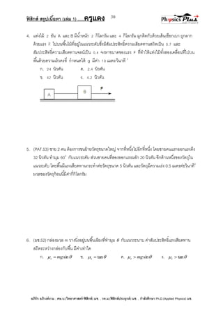 ฟิสิกส์ สรุปเนื้อหา (เล่ม 1) .….ครูแดง
อภิรัก อภิวงค์งาม ; ศษ.บ.(วิทยาศาสตร์-ฟิสิกส์) มช. , วท.ม.(ฟิสิกส์ประยุกต์) มช. , กาลังศึกษา Ph.D.(Applied Physics) มช.
30
4. แท่งไม้ 2 อัน A และ B มีน้าหนัก 2 กิโลกรัม และ 4 กิโลกรัม ผูกติดกับด้วยเส้นเชือกเบา ถูกลาก
ด้วยแรง F ไปบนพื้นไม้ที่อยู่ในแนวระดับซึ่งมีสัมประสิทธิ์ความเสียดทานสถิตเป็น 0.7 และ
สัมประสิทธิ์ความเสียดทานจลน์เป็น 0.4 จงหาขนาดของแรง F ที่ทาให้แท่งไม้ทั้งสองเคลื่อนที่ไปบน
พื้นด้วยความเร็วคงที่ กาหนดให้ g มีค่า 10 เมตร/วินาที 2
ก. 24 นิวตัน ค. 2.4 นิวตัน
ข. 42 นิวตัน ง. 4.2 นิวตัน
5. (PAT.53) ชาย 2 คน ต้องการขนย้ายวัตถุขนาดใหญ่ จากที่หนึ่งไปอีกที่หนึ่ง โดยชายคนแรกออกแรงดึง
32 นิวตัน ทามุม 60o
กับแนวระดับ ส่วนชายคนที่สองออกแรงผลัก 20 นิวตัน อีกด้านหนึ่งของวัตถุใน
แนวระดับ โดยพื้นมีแรงเสียดทานกระทาต่อวัตถุขนาด 5 นิวตัน และวัตถุมีความเร่ง 0.5 เมตรต่อวินาที2
มวลของวัตถุก้อนนี้มีค่ากี่กิโลกรัม
6. (มช.52) กล่องมวล m วางนิ่งอยู่บนพื้นเอียงที่ทามุม  กับแนวระนาบ ค่าสัมประสิทธิ์แรงเสียดทาน
สถิตระหว่างกล่องกับพื้น มีค่าเท่าใด
ก.  sinmgs  ข.  tans ค.  sinmgs  ง.  tans
 