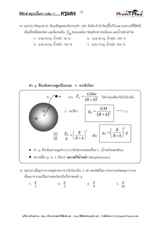 ฟิสิกส์ สรุปเนื้อหา (เล่ม 1) .….ครูแดง
อภิรัก อภิวงค์งาม ; ศษ.บ.(วิทยาศาสตร์-ฟิสิกส์) มช. , วท.ม.(ฟิสิกส์ประยุกต์) มช. , กาลังศึกษา Ph.D.(Applied Physics) มช.
35
 2
hR
GM
gh


m
14. (มช.53) วัตถุมวล 50 มีแรงดึงดูดของโลกกระทา 500 นิวตัน ถ้านาวัตถุนี้ไปไว้บนดาวเคราะห์ที่มีรัศมี
เป็นครึ่งหนึ่งของโลก และมีมวลเป็น 10
1 ของมวลโลก วัตถุดังกล่าวจะมีมวล และน้าหนักเท่าใด
ก. มวล 50 kg น้าหนัก 50 N ค. มวล 50 kg น้าหนัก 200 N
ข. มวล 50 kg น้าหนัก 100 N ง. มวล 10 kg น้าหนัก 500 N
ค่า g ที่ระดับความสูงเป็นระยะ h จากผิวโลก
h จาก
 2
hR
GMm
FG



ในทานองเดียวกันกับข้างต้น
 จะได้ว่า ***** ( 2 )
 
 1
2
2








hR
R
g
gh
หรือ
 ค่า g ที่ระดับความสูงต่าง ๆ จากผิวโลกจะลดลงเรื่อย ๆ (น้าหนักลดลงด้วย)
 สภาพที่ค่า g  0 เรียกว่า สภาพไร้น้าหนัก (Weightlessness)
15. (มช.52) เมื่ออุกกาบาตอยู่ห่างจากจากผิวโลกเป็น 3 เท่า ของรัศมีโลก ค่าความเร่งของอุกกาบาต
เนื่องมาจากแรงโน้มถ่วงของโลกเป็นกี่เท่าของค่า g
ก.
3
g
ข.
2
g
ค.
9
g
ง.
16
g
R
M
g
hR
R
gh
2








 