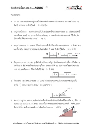 ฟิสิกส์ สรุปเนื้อหา (เล่ม 1) .….ครูแดง
อภิรัก อภิวงค์งาม ; ศษ.บ.(วิทยาศาสตร์-ฟิสิกส์) มช. , วท.ม.(ฟิสิกส์ประยุกต์) มช. , กาลังศึกษา Ph.D.(Applied Physics) มช.
36
Homework
1. แรง 20 นิวตัน กระทาต่อวัตถุก้อนหนึ่ง ให้เคลื่อนที่จากหยุดนิ่งเป็นระยะทาง 40 เมตร ในเวลา 10
วินาที จงหามวลของวัตถุก้อนนี้ (25 กิโลกรัม)
2. วัตถุก้อนหนึ่งมีมวล 4 กิโลกรัม วางบนพื้นที่มีสัมประสิทธิ์ความเสียดทานสถิต 0.3 และสัมประสิทธิ์
ความเสียดทานจลน์ 0.2 ถูกกระทาด้วยแรงในแนวราบ จงหาว่าจะต้องออกแรงกระทากี่นิวตัน วัตถุ
จึงจะเคลื่อนที่ด้วยความเร่ง 2 m/s2
( 16 N )
3. จากรูป มวลขนาด 10 , 8 และ 6 กิโลกรัม วางบนพื้นที่ไม่มีความฝืด ออกแรงขนาด 120 นิวตัน ลาก
มวลทั้งสามไป จงหาว่าขนาดของแรงดึงในเส้นเชือก T1 และ T2 มีค่ากี่นิวตัน ( 50 , 90 N)
4. วัตถุมวล 5.0 และ 10.0 kg ผูกติดกันด้วยเชือกเบา ดังรูป วัตถุทั้งสองวางอยู่บนพื้นราบที่ไม่มีความ
ฝืด ให้แรง F ซึ่งมีค่าคงที่ กระทาต่อวัตถุทั้งสอง หลังจากดึงได้ 15 วินาที วัตถุทั้งสองก็มีความเร็ว
45.0 m/s แรงดึงมวล 5 กิโลกรัมเป็นกี่นิวตัน (15 นิวตัน)
5. ดึงวัตถุมวล 40 กิโลกรัม ด้วยแรง 500 นิวตัน ถ้าสัมประสิทธิ์ความเสียดทานระหว่างวัตถุกับพื้น
เท่ากับ
5
2
จงหาความเร่งของวัตถุนี้ (9 เมตร/วินาที2
)
6. (En.42) จากรูป m1 และ m2 ผูกติดกันด้วยเชือกผ่านรอกลื่นที่ยอดพื้นเอียงที่มีความฝืด m1 มีค่า 1.0
กิโลกรัม และ m2 มีค่า 0.4 กิโลกรัม ถ้ามวลทั้งสองกาลังเคลื่อนที่ด้วยความเร็วคงที่ จงคานวณค่า
สัมประสิทธิ์ความเสียดทานจลน์ระหว่างพื้นเอียงกับมวล m1 (0.25)
 