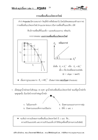 ฟิสิกส์ สรุปเนื้อหา (เล่ม 1) .….ครูแดง
อภิรัก อภิวงค์งาม ; ศษ.บ.(วิทยาศาสตร์-ฟิสิกส์) มช. , วท.ม.(ฟิสิกส์ประยุกต์) มช. , กาลังศึกษา Ph.D.(Applied Physics) มช.
39
การเคลื่อนที่แบบโพรเจกไทล์
คาว่า Projectile มีความหมายว่า วัตถุที่ขว้างหรือยิงออกไป (โดยไม่คิดผลของแรงต้านอากาศ)
การเคลื่อนที่แบบโพรเจกไทล์ (Projectile Motion) เป็นการเคลื่อนที่ในแนวโค้ง 2 มิติ
คือ มีการเคลื่อนที่ทั้งแนวดิ่ง + แนวระดับ(แนวราบ) พร้อมกัน
จากการทดลอง แนวการเคลื่อนที่แบบโพรเจกไทล์
นั่นคือ 2
xy SS  หรือ 2
xy kSS 
เมื่อ k คือ ค่าคงที่ของการแปรผัน
(k = slope = tan )
 เนื่องจากรูปแบบสมการ
2
xy kSS  เป็นสมการของ พาราโบลา (Parabola)
1. เมื่อทุ่มลูกน้าหนักออกไปด้วยมุม 45 องศา ลูกน้าหนักเคลื่อนที่แบบโพรเจกไทล์ ขณะที่ลูกน้าหนักถึง
จุดสูงสุดนั้น มีแรงใดบ้างกระทาต่อลูกน้าหนัก
ก. ไม่มีแรงกระทา ค. มีเฉพาะแรงแนวราบจากการทุ่ม
ข. มีเฉพาะแรงแนวดิ่งจากแรงโน้มถ่วง ง. มีทั้ง 2 และ 3
 จะเห็นว่า ความเร็วของการเคลื่อนที่แบบโพรเจกไทล์ มี 2 แนว คือ...
ความเร็วในแนวระดับ และ ความเร็วในแนวดิ่ง (ทาให้วัตถุเคลื่อนที่ไปตามความเร็วลัพธ์)
 