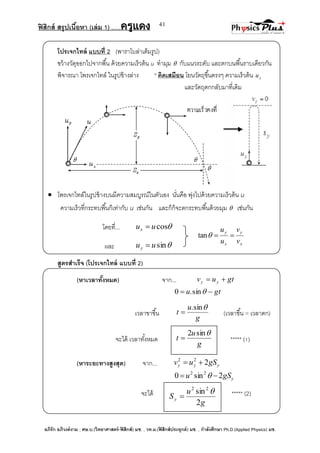 ฟิสิกส์ สรุปเนื้อหา (เล่ม 1) .….ครูแดง
อภิรัก อภิวงค์งาม ; ศษ.บ.(วิทยาศาสตร์-ฟิสิกส์) มช. , วท.ม.(ฟิสิกส์ประยุกต์) มช. , กาลังศึกษา Ph.D.(Applied Physics) มช.
41
x
y
x
y
v
v
u
u
tan
โปรเจกไทล์ แบบที่ 2 (พาราโบล่าเต็มรูป)
ขว้างวัตุออกไปจากพื้น ด้วยความเร็วต้น u ทามุม  กับแนวระดับ และตกบนพื้นราบเดียวกัน
พิจารณา โพรเจกไทล์ ในรูปข้างล่าง * คิดเสมือน โยนวัตถุขึ้นตรงๆ ความเร็วต้น yu
และวัตถุตกกลับมาที่เดิม
 โพรเจกไทล์ในรูปข้างบนมีความสมบูรณ์ในตัวเอง นั่นคือ พุ่งไปด้วยความเร็วต้น u
ความเร็วที่กระทบพื้นก็เท่ากับ u เช่นกัน และก็ก็จะตกระทบพื้นด้วยมุม  เช่นกัน
โดยที่... cosuux 
และ sinuuy 
สูตรสาเร็จ (โปรเจกไทล์ แบบที่ 2)
(หาเวลาทั้งหมด) จาก... gtuv yy 
gtu  sin.0
เวลาขาขึ้น
g
u
t
sin.
 (เวลาขึ้น = เวลาตก)
จะได้ เวลาทั้งหมด ด ***** (1)
(หาระยะทางสูงสุด) จาก... yyy gSuv 222

ygSu 2sin0 22
 
จะได้ ***** (2)
g
u
t
sin2

g
u
Sy
2
sin22


 