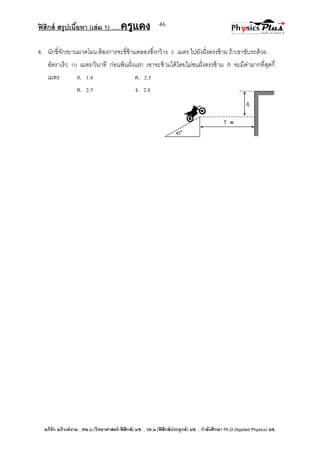 ฟิสิกส์ สรุปเนื้อหา (เล่ม 1) .….ครูแดง
อภิรัก อภิวงค์งาม ; ศษ.บ.(วิทยาศาสตร์-ฟิสิกส์) มช. , วท.ม.(ฟิสิกส์ประยุกต์) มช. , กาลังศึกษา Ph.D.(Applied Physics) มช.
46
8. นักขี่จักรยานผาดโผน ต้องการจะขี่ข้ามคลองซึ่งกว้าง 5 เมตร ไปยังฝั่งตรงข้าม ถ้าเขาขับรถด้วย
อัตราเร็ว 10 เมตร/วินาที ก่อนพ้นฝั่งแรก เขาจะข้ามได้โดยไม่ชนฝั่งตรงข้าม h จะมีค่ามากที่สุดกี่
เมตร ก. 1.8 ค. 2.5
ค. 2.5 ง. 2.8
 