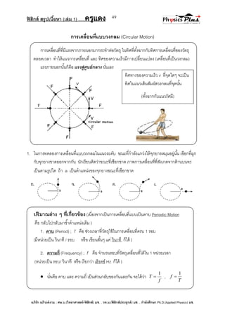 ฟิสิกส์ สรุปเนื้อหา (เล่ม 1) .….ครูแดง
อภิรัก อภิวงค์งาม ; ศษ.บ.(วิทยาศาสตร์-ฟิสิกส์) มช. , วท.ม.(ฟิสิกส์ประยุกต์) มช. , กาลังศึกษา Ph.D.(Applied Physics) มช.
49
การเคลื่อนที่แบบวงกลม (Circular Motion)
การเคลื่อนที่ที่มีแรงจากภายนอกมากระทาต่อวัตถุ ในทิศที่ตั้งฉากกับทิศการเคลื่อนที่ของวัตถุ
ตลอดเวลา ทาให้แนวการเคลื่อนที่ และ ทิศของความเร็วมีการเปลี่ยนแปลง (เคลื่อนที่เป็นวงกลม)
แรงภายนอกนั้นก็คือ แรงสู่ศูนย์กลาง นั่นเอง
1. ในการทดลองการเคลื่อนที่แบบวงกลมในแนวระดับ ขณะที่กาลังแกว่งให้จุกยางหมุนอยู่นั้น เชือกที่ผูก
กับจุกยางขาดออกจากกัน นักเรียนคิดว่าขณะที่เชือกขาด ภาพการเคลื่อนที่ที่สังเกตจากด้านบนจะ
เป็นตามรูปใด ถ้า a เป็นตาแหน่งของจุกยางขณะที่เชือกขาด
ปริมาณต่าง ๆ ที่เกี่ยวข้อง (เนื่องจากเป็นการเคลื่อนที่แบบเป็นคาบ Periodic Motion
คือ กลับไปกลับมาซ้าตาแหน่งเดิม )
1. คาบ (Period) ; T คือ ช่วงเวลาที่วัตถุใช้ในการเคลื่อนที่ครบ 1 รอบ
(มีหน่วยเป็น วินาที / รอบ หรือ เขียนสั้นๆ แค่ วินาที ก็ได้ )
2. ความถี่ (Frequency) ; f คือ จานวนรอบที่วัตถุเคลื่อนที่ได้ใน 1 หน่วยเวลา
(หน่วยเป็น รอบ/ วินาที หรือ เรียกว่า เฮิรตซ์ Hz ก็ได้ )
 นั่นคือ คาบ และ ความถี่ เป็นส่วนกลับของกันและกัน จะได้ว่า
f
T
1
 ,
T
f
1

ทิศทางของความเร็ว v ที่จุดใดๆ จะเป็น
ทิศในแนวเส้นสัมผัสวงกลมที่จุดนั้น
(ตั้งฉากกับแนวรัศมี)
 
